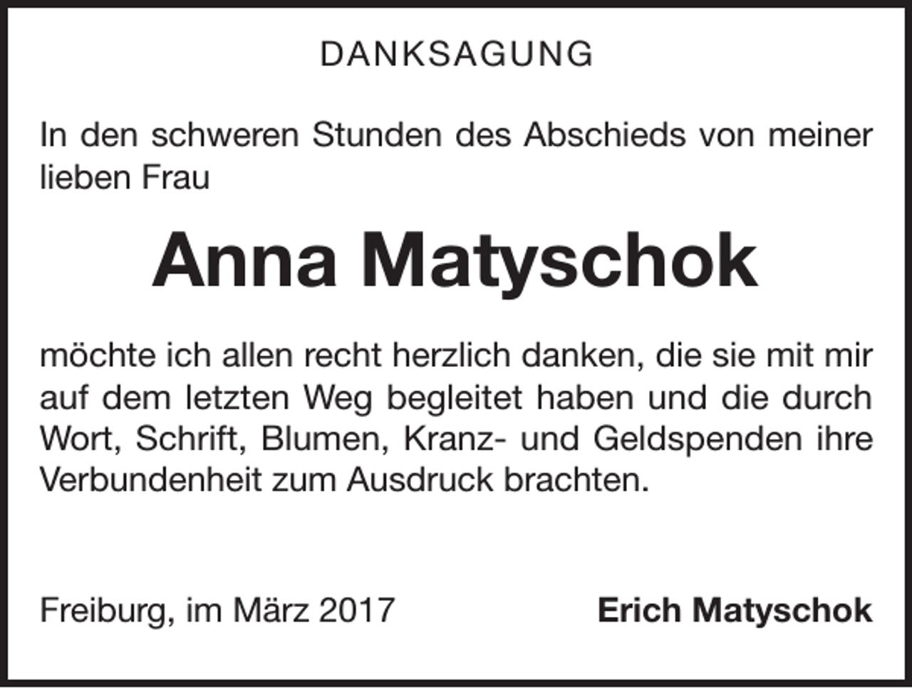 <p>DANKSAGUNG<br />In den schweren Stunden des Abschieds von meiner<br />lieben Frau</p><p>Anna Matyschok<br />möchte ich allen recht herzlich danken, die sie mit mir<br />auf dem letzten Weg begleitet haben und die durch<br />Wort, Schrift, Blumen, Kranz- und Geldspenden ihre<br />Verbundenheit zum Ausdruck brachten.</p><p>Freiburg, im März 2017</p><p>Erich Matyschok</p>
