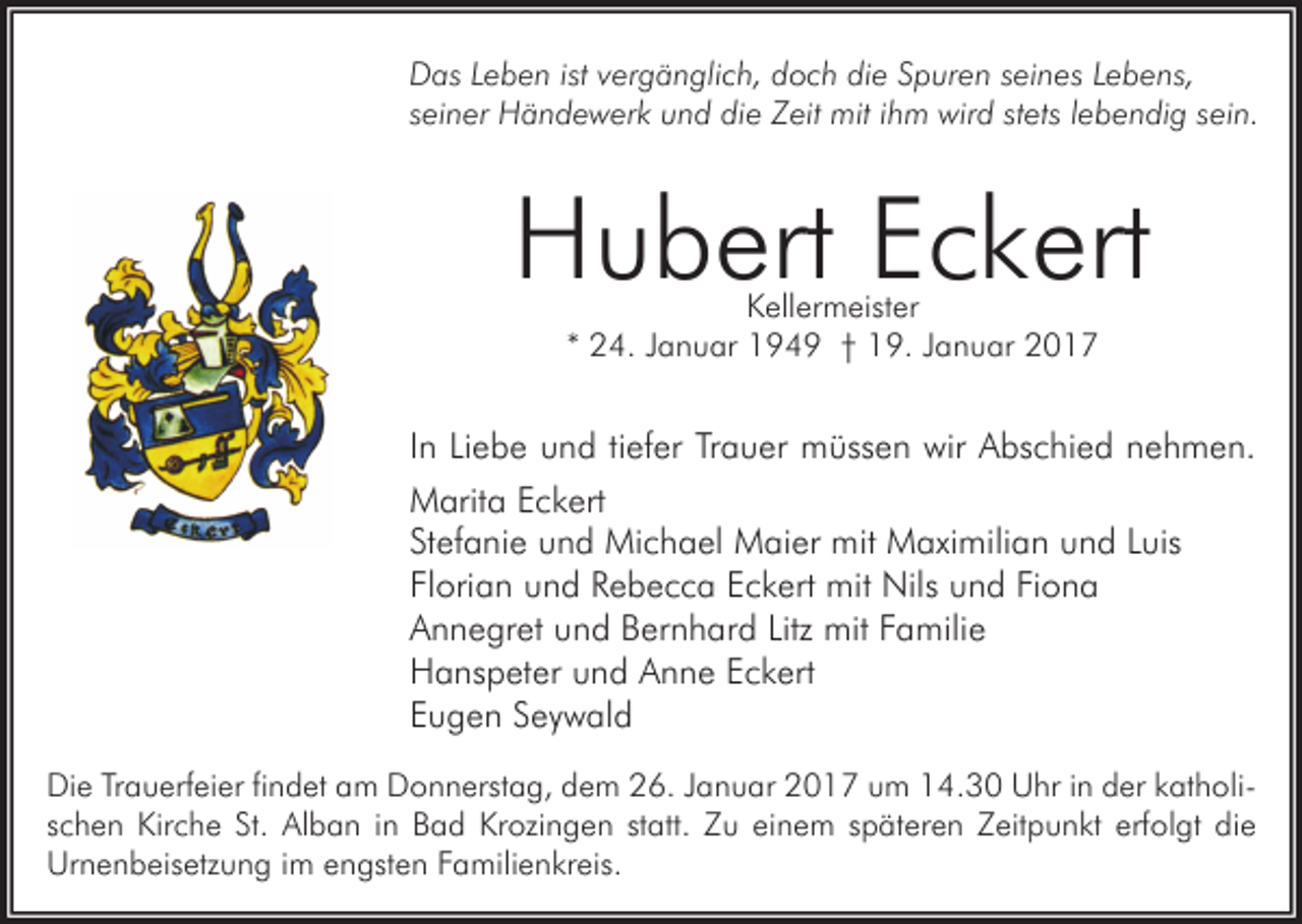 <p>Das Leben ist vergänglich, doch die Spuren seines Lebens,<br />seiner Händewerk und die Zeit mit ihm wird stets lebendig sein.</p><p>Hubert Eckert<br />Kellermeister<br />* 24. Januar 1949 † 19. Januar 2017</p><p>In Liebe und tiefer Trauer müssen wir Abschied nehmen.<br />Marita Eckert<br />Stefanie und Michael Maier mit Maximilian und Luis<br />Florian und Rebecca Eckert mit Nils und Fiona<br />Annegret und Bernhard Litz mit Familie<br />Hanspeter und Anne Eckert<br />Eugen Seywald<br />Die Trauerfeier findet am Donnerstag, dem 26. Januar 2017 um 14.30 Uhr in der katholischen Kirche St. Alban in Bad Krozingen statt. Zu einem späteren Zeitpunkt erfolgt die<br />Urnenbeisetzung im engsten Familienkreis.</p>