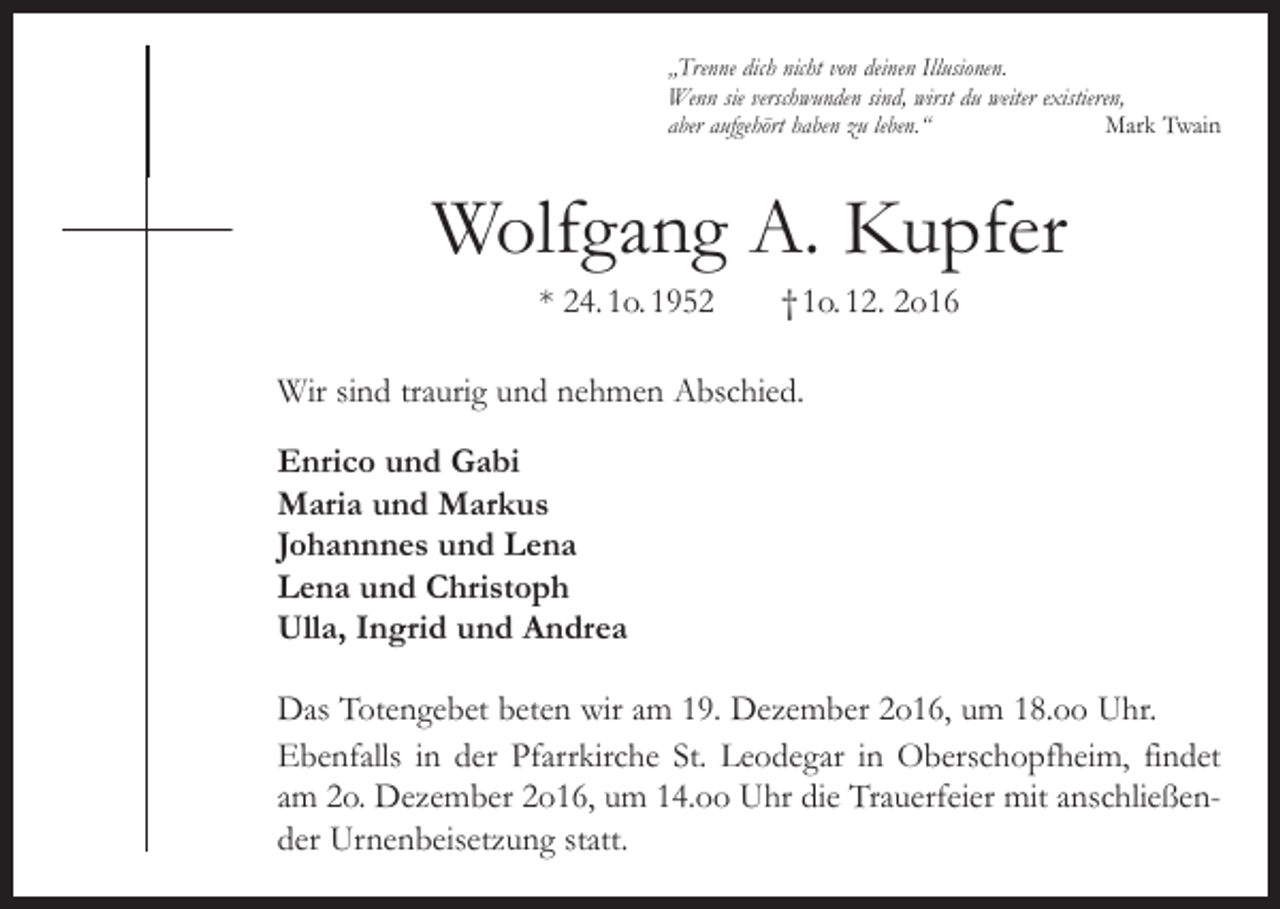<p>„Trenne dich nicht von deinen Illusionen.<br />Wenn sie verschwunden sind, wirst du weiter existieren,<br />aber aufgehört haben zu leben.“<br />Mark Twain</p><p>Wolfgang A. Kupfer<br />* 24. 1o. 1952 † 1o. 12. 2o16<br />Wir sind traurig und nehmen Abschied.<br />Enrico und Gabi<br />Maria und Markus<br />Johannnes und Lena<br />Lena und Christoph<br />Ulla, Ingrid und Andrea<br />Das Totengebet beten wir am 19. Dezember 2o16, um 18.oo Uhr.<br />Ebenfalls in der Pfarrkirche St. Leodegar in Oberschopfheim, findet<br />am 2o. Dezember 2o16, um 14.oo Uhr die Trauerfeier mit anschließender Urnenbeisetzung statt.</p>