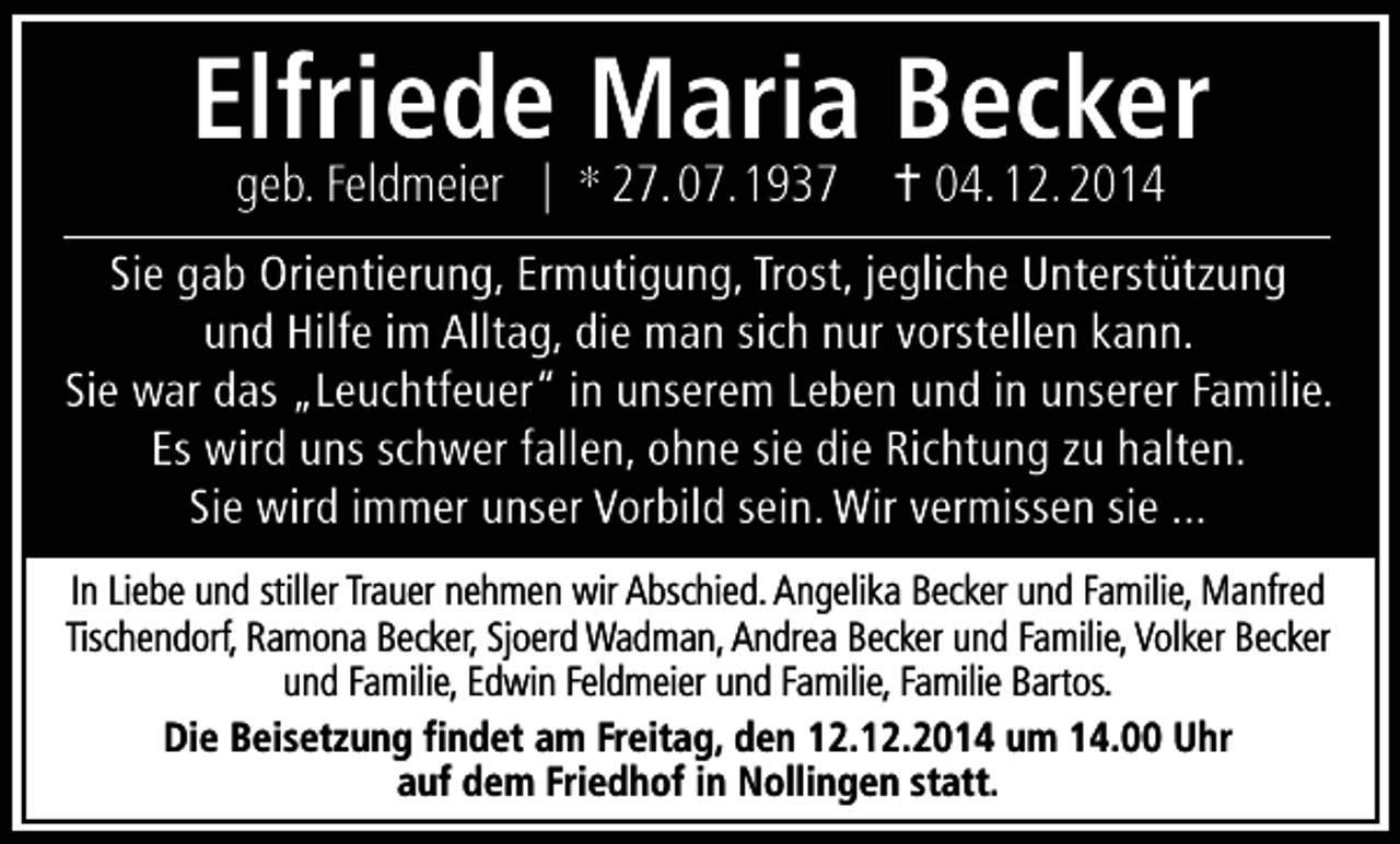 <p>Elfriede Maria Becker<br />geb. Feldmeier | * 27.07.1937  04.12.2014</p><p>Sie gab Orientierung, Ermutigung, Trost, jegliche Unterstützung<br />und Hilfe im Alltag, die man sich nur vorstellen kann.<br />Sie war das „Leuchtfeuer” in unserem Leben und in unserer Familie.<br />Es wird uns schwer fallen, ohne sie die Richtung zu halten.<br />Sie wird immer unser Vorbild sein. Wir vermissen sie ...<br />In Liebe und stiller Trauer nehmen wir Abschied. Angelika Becker und Familie, Manfred<br />Tischendorf, Ramona Becker, Sjoerd Wadman, Andrea Becker und Familie, Volker Becker<br />und Familie, Edwin Feldmeier und Familie, Familie Bartos.<br />Die Beisetzung findet am Freitag, den 12.12.2014 um 14.00 Uhr<br />auf dem Friedhof in Nollingen statt.</p>