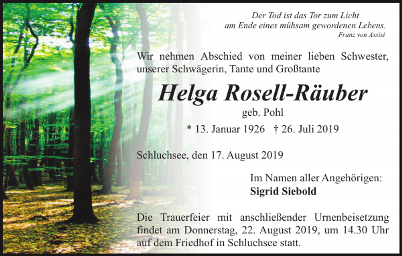 <p>Der Tod ist das Tor zum Licht<br />am Ende eines mühsam gewordenen Lebens.<br />Franz von Assisi</p><p>Wir nehmen Abschied von meiner lieben Schwester,<br />unserer Schwägerin, Tante und Großtante</p><p>Helga Rosell-Räuber<br />geb. Pohl<br />* 13. Januar 1926 † 26. Juli 2019<br />Schluchsee, den 17. August 2019<br />Im Namen aller Angehörigen:<br />Sigrid Siebold<br />Die Trauerfeier mit anschließender Urnenbeisetzung<br />findet am Donnerstag, 22. August 2019, um 14.30 Uhr<br />auf dem Friedhof in Schluchsee statt.</p>