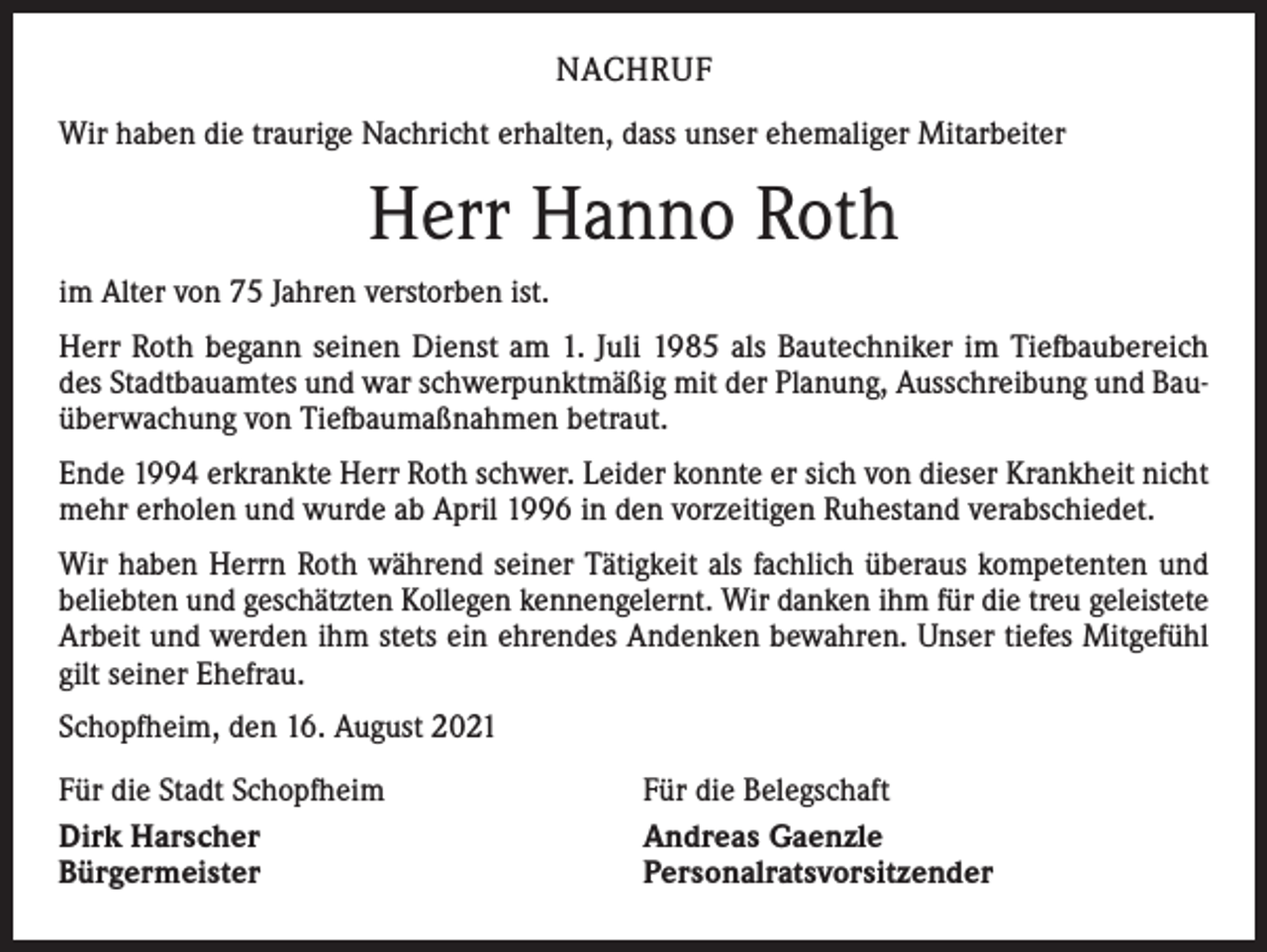 <p>NACHRUF<br />Wir haben die traurige Nachricht erhalten, dass unser ehemaliger Mitarbeiter</p><p>Herr Hanno Roth<br />im Alter von 75 Jahren verstorben ist.<br />Herr Roth begann seinen Dienst am 1. Juli 1985 als Bautechniker im Tiefbaubereich<br />des Stadtbauamtes und war schwerpunktmäßig mit der Planung, Ausschreibung und Bauüberwachung von Tiefbaumaßnahmen betraut.<br />Ende 1994 erkrankte Herr Roth schwer. Leider konnte er sich von dieser Krankheit nicht<br />mehr erholen und wurde ab April 1996 in den vorzeitigen Ruhestand verabschiedet.<br />Wir haben Herrn Roth während seiner Tätigkeit als fachlich überaus kompetenten und<br />beliebten und geschätzten Kollegen kennengelernt. Wir danken ihm für die treu geleistete<br />Arbeit und werden ihm stets ein ehrendes Andenken bewahren. Unser tiefes Mitgefühl<br />gilt seiner Ehefrau.<br />Schopfheim, den 16. August 2021<br />Für die Stadt Schopfheim<br />Dirk Harscher<br />Bürgermeister</p><p>Für die Belegschaft<br />Andreas Gaenzle<br />Personalratsvorsitzender</p>