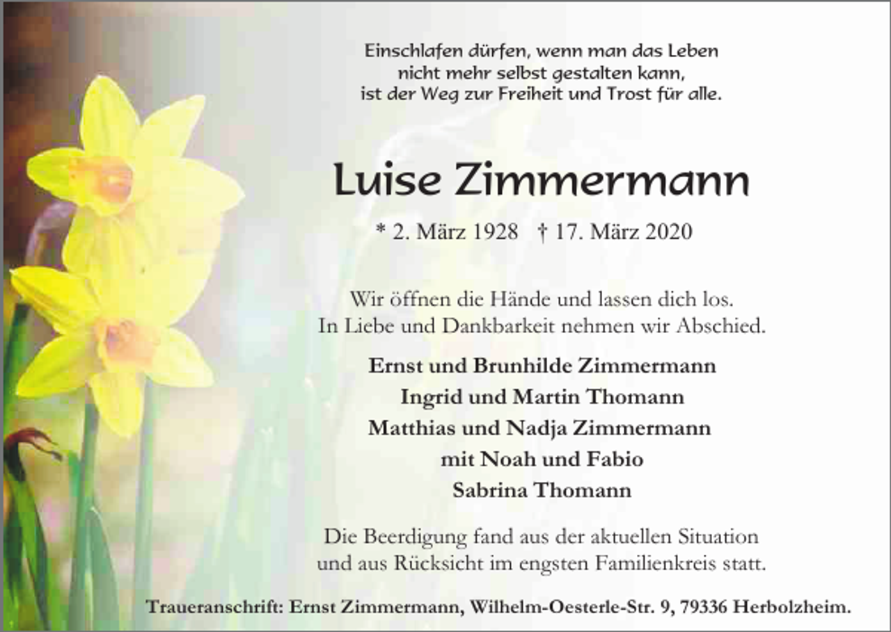 <p>Einschlafen dürfen, wenn man das Leben<br />nicht mehr selbst gestalten kann,<br />ist der Weg zur Freiheit und Trost für alle.</p><p>Luise Zimmermann<br />* 2. März 1928 † 17. März 2020<br />Wir öffnen die Hände und lassen dich los.<br />In Liebe und Dankbarkeit nehmen wir Abschied.<br />Ernst und Brunhilde Zimmermann<br />Ingrid und Martin Thomann<br />Matthias und Nadja Zimmermann<br />mit Noah und Fabio<br />Sabrina Thomann<br />Die Beerdigung fand aus der aktuellen Situation<br />und aus Rücksicht im engsten Familienkreis statt.<br />Traueranschrift: Ernst Zimmermann, Wilhelm-Oesterle-Str. 9, 79336 Herbolzheim.</p>