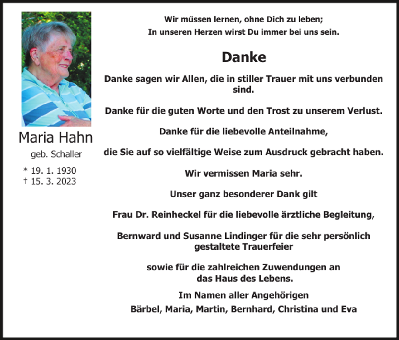 <p>Wir müssen lernen, ohne Dich zu leben;<br />In unseren Herzen wirst Du immer bei uns sein.</p><p>Danke<br />Danke sagen wir Allen, die in stiller Trauer mit uns verbunden<br />sind.<br />Danke für die guten Worte und den Trost zu unserem Verlust.</p><p>Maria Hahn</p><p>Danke für die liebevolle Anteilnahme,</p><p>geb. Schaller</p><p>die Sie auf so vielfältige Weise zum Ausdruck gebracht haben.</p><p>* 19. 1. 1930<br />† 15. 3. 2023</p><p>Wir vermissen Maria sehr.<br />Unser ganz besonderer Dank gilt<br />Frau Dr. Reinheckel für die liebevolle ärztliche Begleitung,<br />Bernward und Susanne Lindinger für die sehr persönlich<br />gestaltete Trauerfeier<br />sowie für die zahlreichen Zuwendungen an<br />das Haus des Lebens.<br />Im Namen aller Angehörigen<br />Bärbel, Maria, Martin, Bernhard, Christina und Eva</p>