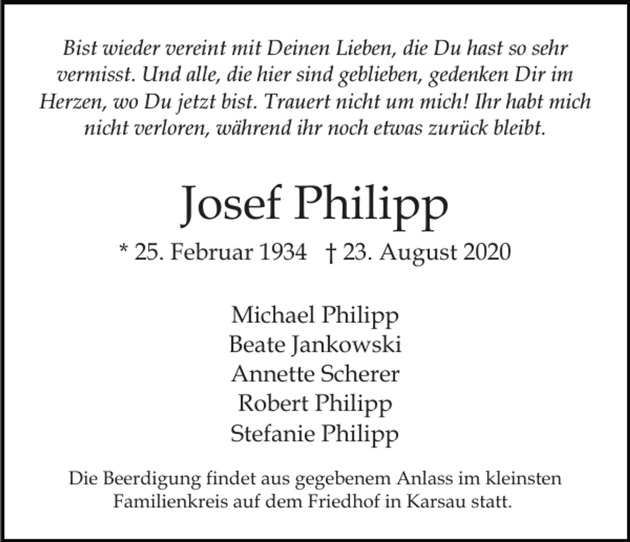 <p>Bist wieder vereint mit Deinen Lieben, die Du hast so sehr<br />vermisst. Und alle, die hier sind geblieben, gedenken Dir im<br />Herzen, wo Du jetzt bist. Trauert nicht um mich! Ihr habt mich<br />nicht verloren, während ihr noch etwas zurück bleibt.</p><p>Josef Philipp<br />* 25. Februar 1934 † 23. August 2020<br />Michael Philipp<br />Beate Jankowski<br />Annette Scherer<br />Robert Philipp<br />Stefanie Philipp<br />Die Beerdigung findet aus gegebenem Anlass im kleinsten<br />Familienkreis auf dem Friedhof in Karsau statt.</p>