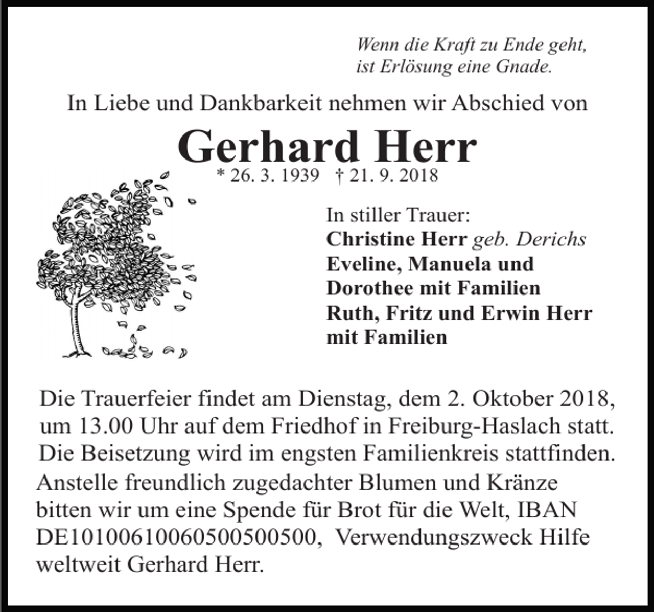 <p>Wenn die Kraft zu Ende geht,<br />ist Erlösung eine Gnade.</p><p>In Liebe und Dankbarkeit nehmen wir Abschied von</p><p>Gerhard Herr<br />* 26. 3. 1939 † 21. 9. 2018</p><p>In stiller Trauer:<br />Christine Herr geb. Derichs<br />Eveline, Manuela und<br />Dorothee mit Familien<br />Ruth, Fritz und Erwin Herr<br />mit Familien</p><p>Die Trauerfeier findet am Dienstag, dem 2. Oktober 2018,<br />um 13.00 Uhr auf dem Friedhof in Freiburg-Haslach statt.<br />Die Beisetzung wird im engsten Familienkreis stattfinden.<br />Anstelle freundlich zugedachter Blumen und Kränze<br />bitten wir um eine Spende für Brot für die Welt, IBAN<br />DE10100610060500500500, Verwendungszweck Hilfe<br />weltweit Gerhard Herr.</p>