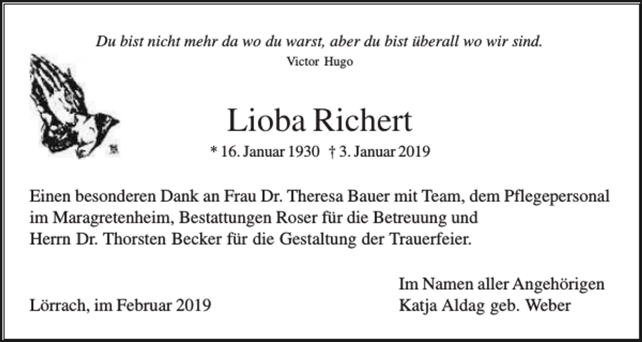 <p>Du bist nicht mehr da wo du warst, aber du bist überall wo wir sind.<br />Victor Hugo</p><p>Lioba Richert<br />* 16. Januar 1930 † 3. Januar 2019</p><p>Einen besonderen Dank an Frau Dr. Theresa Bauer mit Team, dem Pflegepersonal<br />im Maragretenheim, Bestattungen Roser für die Betreuung und<br />Herrn Dr. Thorsten Becker für die Gestaltung der Trauerfeier.</p><p>Lörrach, im Februar 2019</p><p>Im Namen aller Angehörigen<br />Katja Aldag geb. Weber</p>
