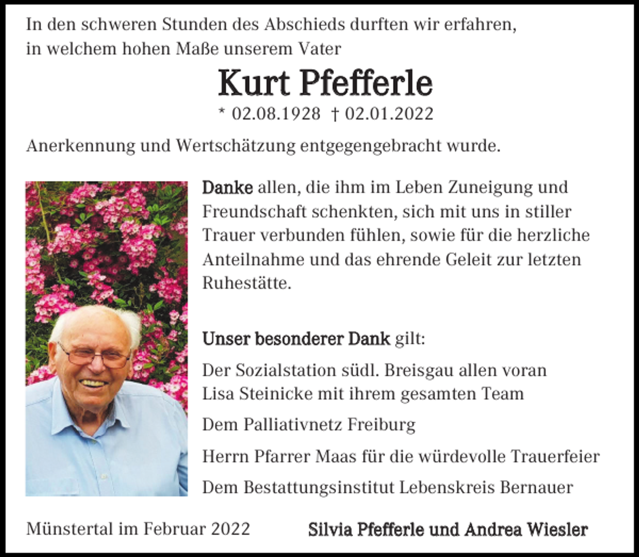 <p>In den schweren Stunden des Abschieds durften wir erfahren,<br />in welchem hohen Maße unserem Vater</p><p>Kurt Pfefferle<br />* 02.08.1928 † 02.01.2022<br />Anerkennung und Wertschätzung entgegengebracht wurde.<br />Danke allen, die ihm im Leben Zuneigung und<br />Freundschaft schenkten, sich mit uns in stiller<br />Trauer verbunden fühlen, sowie für die herzliche<br />Anteilnahme und das ehrende Geleit zur letzten<br />Ruhestätte.<br />Unser besonderer Dank gilt:<br />Der Sozialstation südl. Breisgau allen voran<br />Lisa Steinicke mit ihrem gesamten Team<br />Dem Palliativnetz Freiburg<br />Herrn Pfarrer Maas für die würdevolle Trauerfeier<br />Dem Bestattungsinstitut Lebenskreis Bernauer<br />Münstertal im Februar 2022</p><p>Silvia Pfefferle und Andrea Wiesler</p>