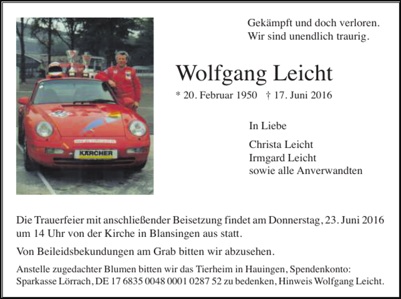 <p>Gekämpft und doch verloren.<br />Wir sind unendlich traurig.</p><p>Wolfgang Leicht<br />* 20. Februar 1950 † 17. Juni 2016</p><p>In Liebe<br />Christa Leicht<br />Irmgard Leicht<br />sowie alle Anverwandten</p><p>Die Trauerfeier mit anschließender Beisetzung findet am Donnerstag, 23. Juni 2016<br />um 14 Uhr von der Kirche in Blansingen aus statt.<br />Von Beileidsbekundungen am Grab bitten wir abzusehen.<br />Anstelle zugedachter Blumen bitten wir das Tierheim in Hauingen, Spendenkonto:<br />Sparkasse Lörrach, DE 17 6835 0048 0001 0287 52 zu bedenken, Hinweis Wolfgang Leicht.</p>