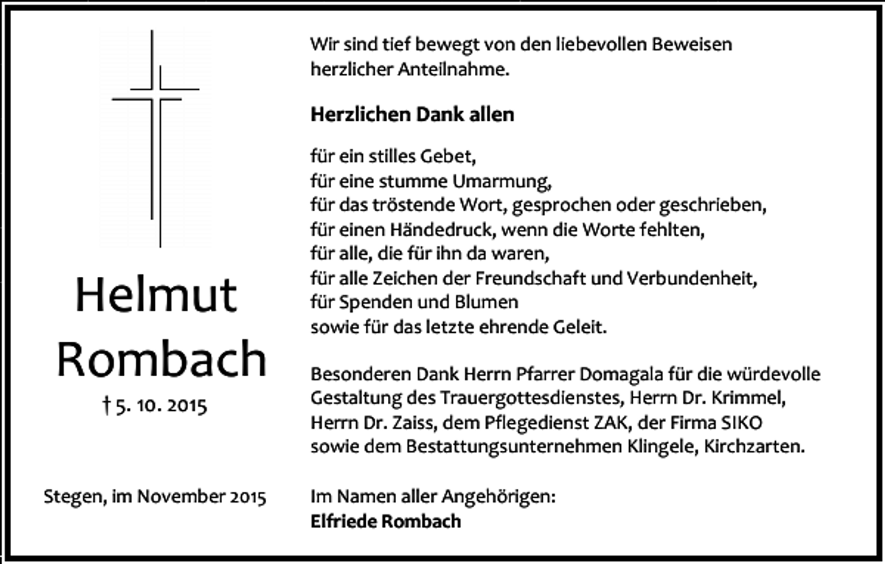 <p>Wir sind tief bewegt von den liebevollen Beweisen<br />herzlicher Anteilnahme.</p><p>Herzlichen Dank allen</p><p>Helmut<br />Rombach<br />† 5. 10. 2015</p><p>Stegen, im November 2015</p><p>für ein stilles Gebet,<br />für eine stumme Umarmung,<br />für das tröstende Wort, gesprochen oder geschrieben,<br />für einen Händedruck, wenn die Worte fehlten,<br />für alle, die für ihn da waren,<br />für alle Zeichen der Freundschaft und Verbundenheit,<br />für Spenden und Blumen<br />sowie für das letzte ehrende Geleit.<br />Besonderen Dank Herrn Pfarrer Domagala für die würdevolle<br />Gestaltung des Trauergottesdienstes, Herrn Dr. Krimmel,<br />Herrn Dr. Zaiss, dem Pflegedienst ZAK, der Firma SIKO<br />sowie dem Bestattungsunternehmen Klingele, Kirchzarten.<br />Im Namen aller Angehörigen:<br />Elfriede Rombach</p>