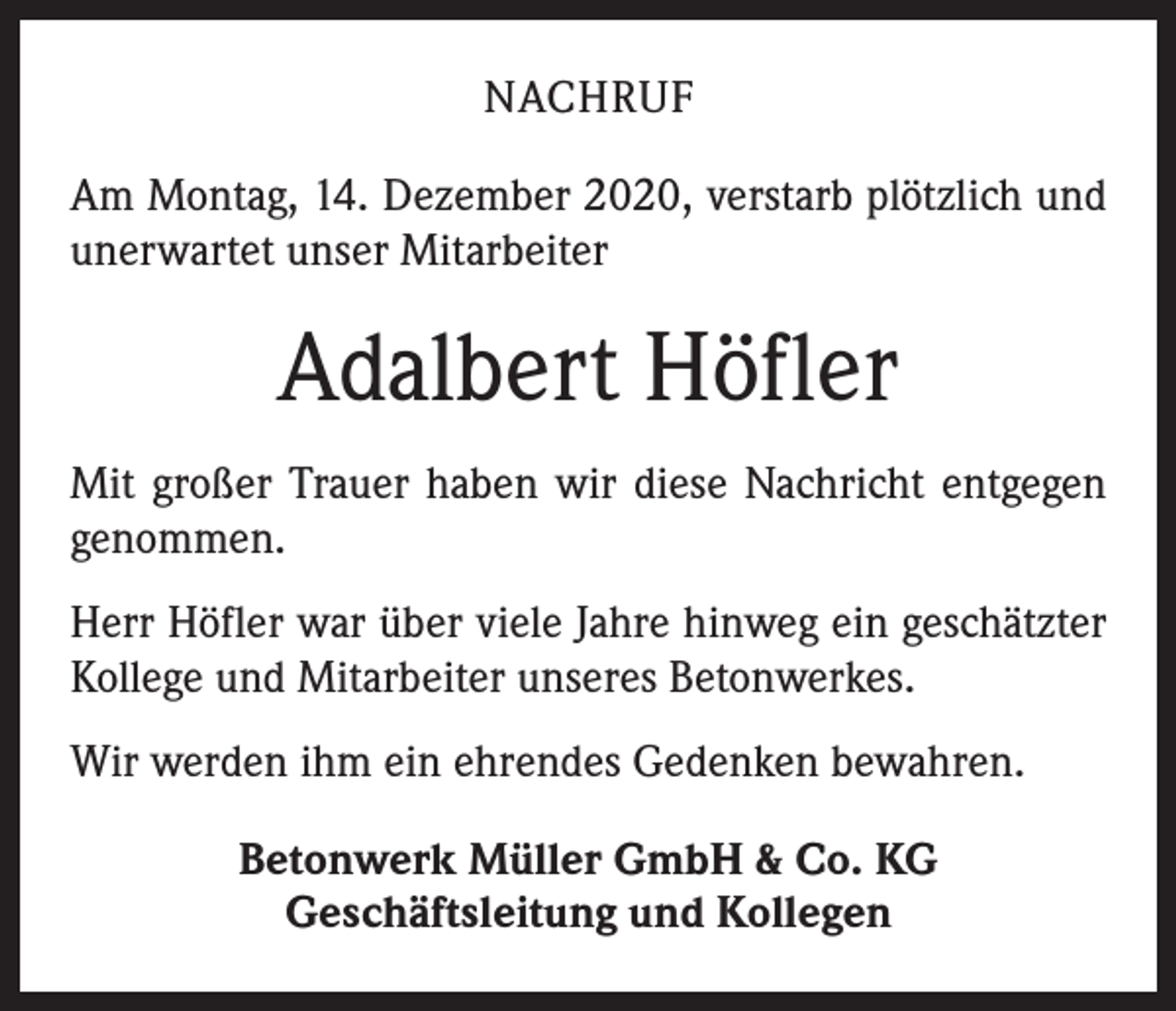 <p>NACHRUF<br />Am Montag, 14. Dezember 2020, verstarb plötzlich und<br />unerwartet unser Mitarbeiter</p><p>Adalbert Höfler<br />Mit großer Trauer haben wir diese Nachricht entgegen<br />genommen.<br />Herr Höfler war über viele Jahre hinweg ein geschätzter<br />Kollege und Mitarbeiter unseres Betonwerkes.<br />Wir werden ihm ein ehrendes Gedenken bewahren.<br />Betonwerk Müller GmbH &amp; Co. KG<br />Geschäftsleitung und Kollegen</p>