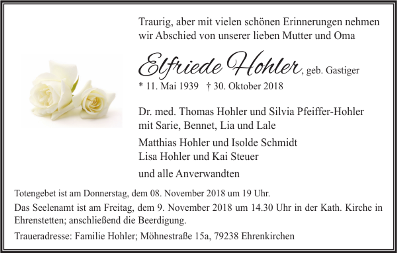 <p>Traurig, aber mit vielen schönen Erinnerungen nehmen<br />wir Abschied von unserer lieben Mutter und Oma</p><p>Elfriede Hohler</p><p>, geb. Gastiger</p><p>* 11. Mai 1939 † 30. Oktober 2018</p><p>Dr. med. Thomas Hohler und Silvia Pfeiffer-Hohler<br />mit Sarie, Bennet, Lia und Lale<br />Matthias Hohler und Isolde Schmidt<br />Lisa Hohler und Kai Steuer<br />und alle Anverwandten<br />Totengebet ist am Donnerstag, dem 08. November 2018 um 19 Uhr.</p><p>Das Seelenamt ist am Freitag, dem 9. November 2018 um 14.30 Uhr in der Kath. Kirche in<br />Ehrenstetten; anschließend die Beerdigung.<br />Traueradresse: Familie Hohler; Möhnestraße 15a, 79238 Ehrenkirchen</p>