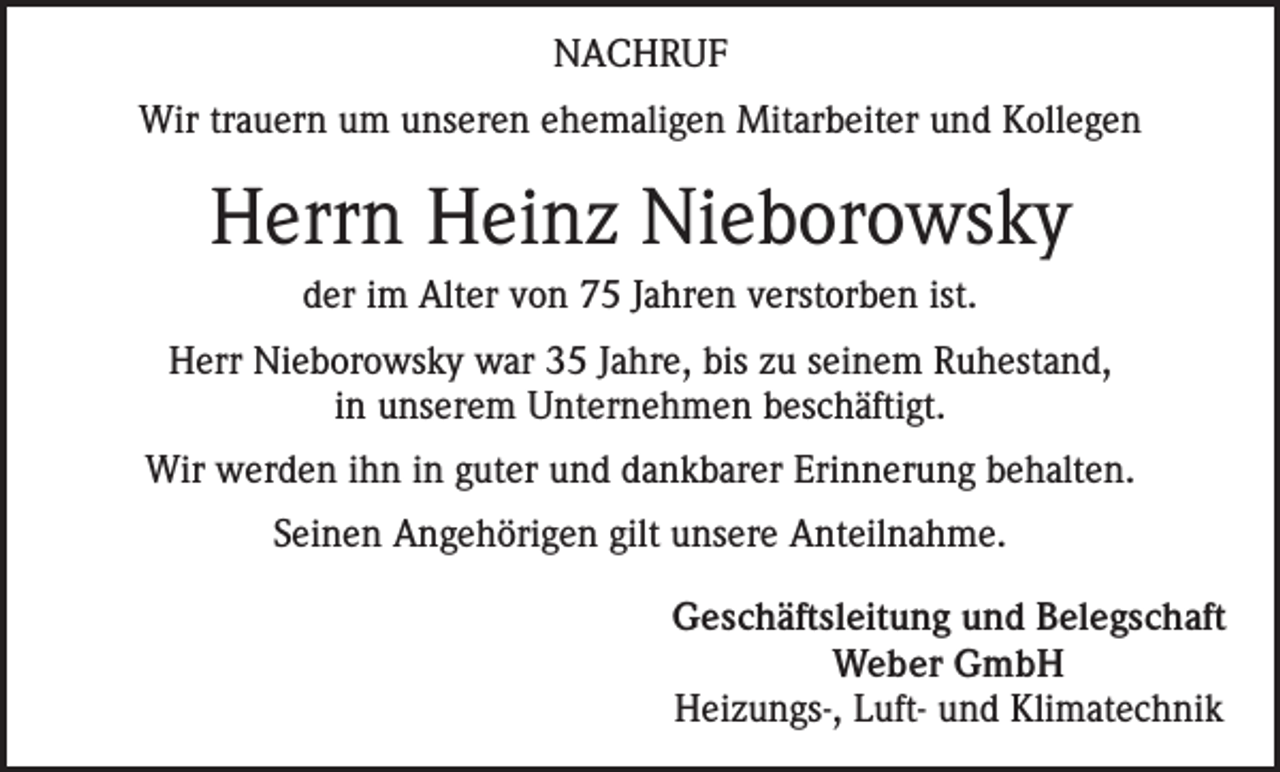 <p>NACHRUF<br />Wir trauern um unseren ehemaligen Mitarbeiter und Kollegen</p><p>Herrn Heinz Nieborowsky<br />der im Alter von 75 Jahren verstorben ist.<br />Herr Nieborowsky war 35 Jahre, bis zu seinem Ruhestand,<br />in unserem Unternehmen beschäftigt.<br />Wir werden ihn in guter und dankbarer Erinnerung behalten.<br />Seinen Angehörigen gilt unsere Anteilnahme.<br />Geschäftsleitung und Belegschaft<br />Weber GmbH<br />Heizungs-, Luft- und Klimatechnik</p>