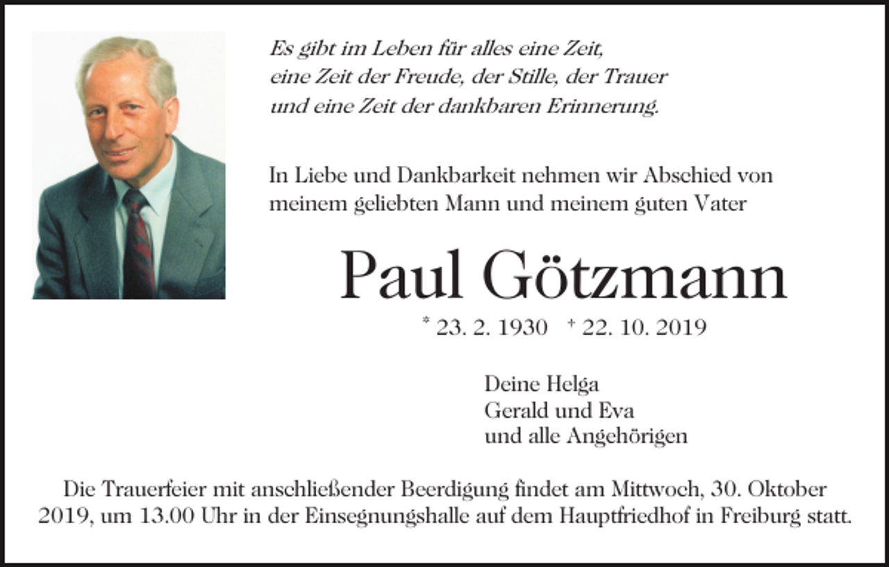 <p>Es gibt im Leben für alles eine Zeit,<br />eine Zeit der Freude, der Stille, der Trauer<br />und eine Zeit der dankbaren Erinnerung.</p><p>In Liebe und Dankbarkeit nehmen wir Abschied von<br />meinem geliebten Mann und meinem guten Vater</p><p>Paul Götzmann<br />* 23. 2. 1930 † 22. 10. 2019<br />Deine Helga<br />Gerald und Eva<br />und alle Angehörigen<br />Die Trauerfeier mit anschließender Beerdigung findet am Mittwoch, 30. Oktober<br />2019, um 13.00 Uhr in der Einsegnungshalle auf dem Hauptfriedhof in Freiburg statt.</p>