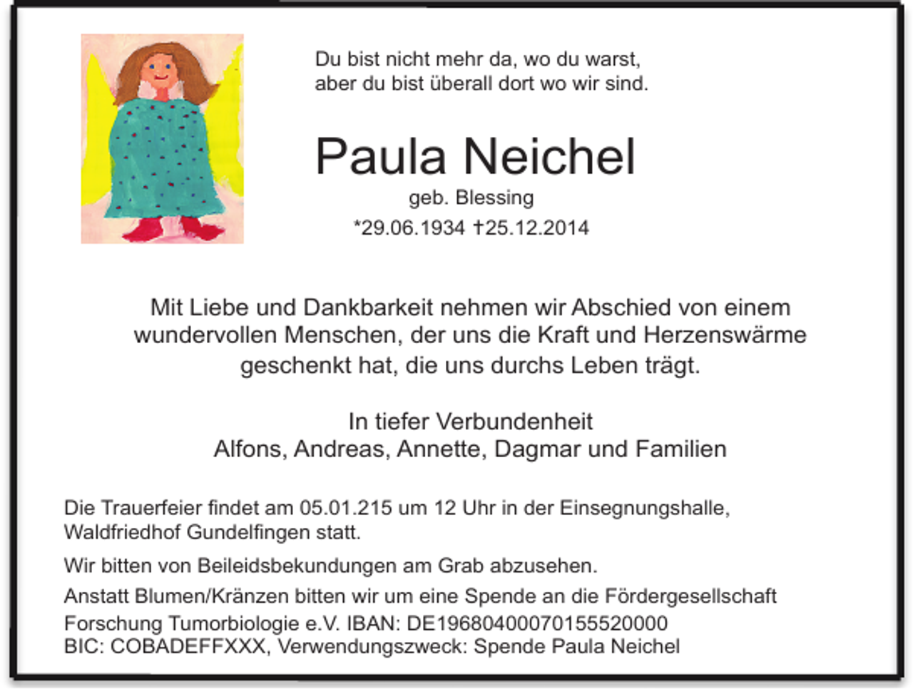 <p>Du bist nicht mehr da, wo du warst,<br />aber du bist überall dort wo wir sind.</p><p>Paula Neichel<br />geb. Blessing</p><p>*29.06.1934 25.12.2014</p><p>Mit Liebe und Dankbarkeit nehmen wir Abschied von einem<br />wundervollen Menschen, der uns die Kraft und Herzenswärme<br />geschenkt hat, die uns durchs Leben trägt.<br />In tiefer Verbundenheit<br />Alfons, Andreas, Annette, Dagmar und Familien<br />Die Trauerfeier findet am 05.01.215 um 12 Uhr in der Einsegnungshalle,<br />Waldfriedhof Gundelfingen statt.<br />Wir bitten von Beileidsbekundungen am Grab abzusehen.<br />Anstatt Blumen/Kränzen bitten wir um eine Spende an die Fördergesellschaft<br />Forschung Tumorbiologie e.V. IBAN: DE19680400070155520000<br />BIC: COBADEFFXXX, Verwendungszweck: Spende Paula Neichel</p>