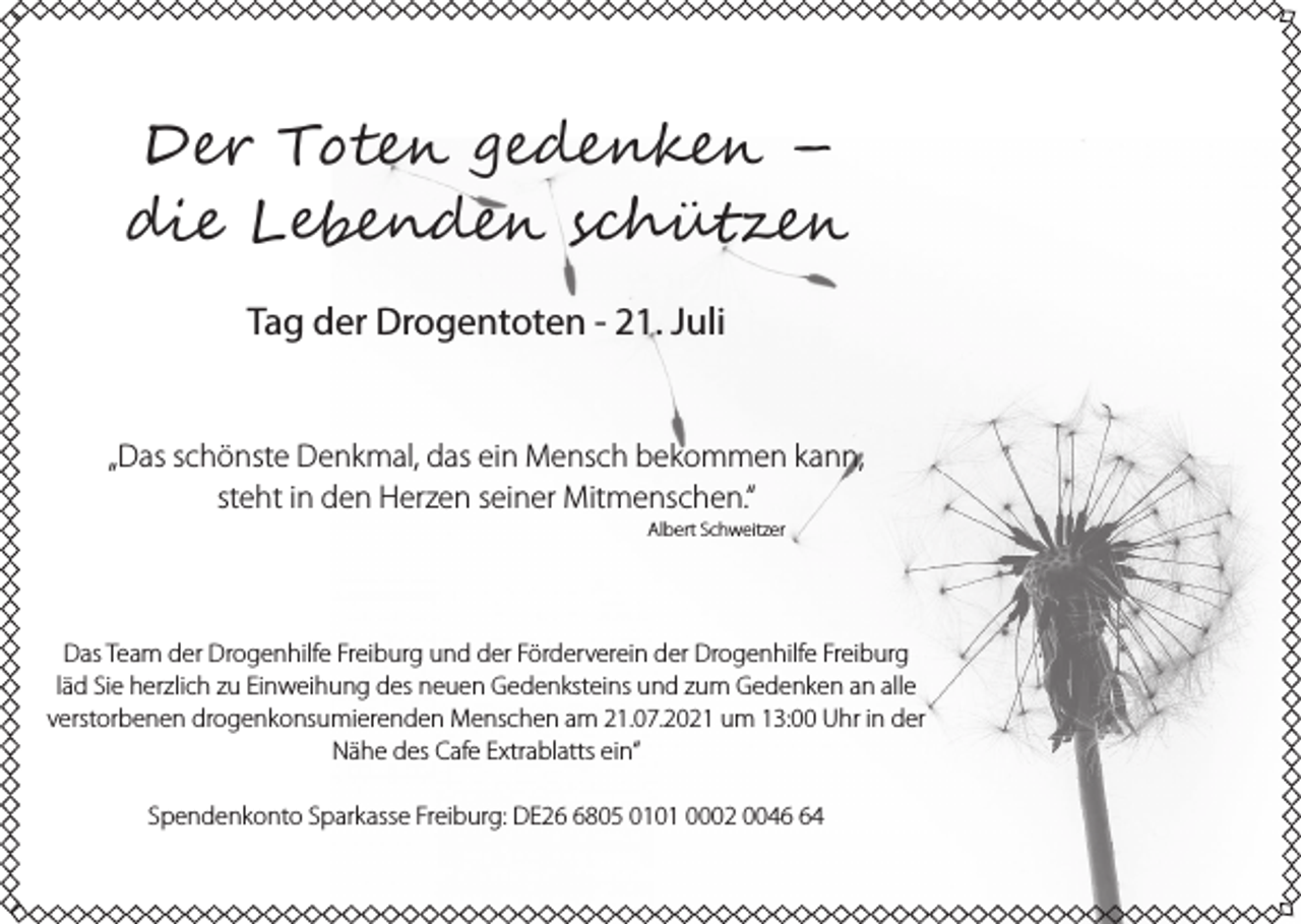 <p>D�� T��� �e������ –<br />��� L���n��� s��ü����<br />Tag der Drogentoten - 21. Juli<br />„Das schönste Denkmal, das ein Mensch bekommen kann,<br />steht in den Herzen seiner Mitmenschen.“<br />Albert Schweitzer</p><p>Das Team der Drogenhilfe Freiburg und der Förderverein der Drogenhilfe Freiburg<br />läd Sie herzlich zu Einweihung des neuen Gedenksteins und zum Gedenken an alle<br />verstorbenen drogenkonsumierenden Menschen am 21.07.2021 um 13:00 Uhr in der<br />Nähe des Cafe Extrablatts ein“<br />Spendenkonto Sparkasse Freiburg: DE2805 0101 0002 0044</p>