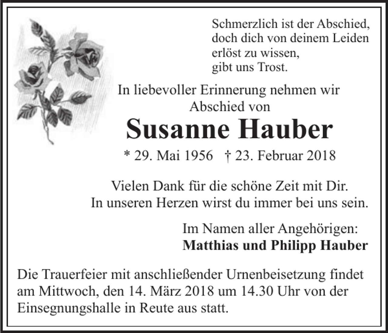 <p>SSchmerzlich<br />c h m er zli c h ist<br />er Abschied,<br />A bs c h i e d,<br />ist dder<br />dich<br />ddoch<br />o c h di<br />c h vvon<br />o n ddeinem<br />ei n e m Leiden<br />Le i de n<br />erlöst<br />erl<br />öst zzuu wissen,<br />wiss e n,<br />gi<br />bt uuns<br />ns Trost.<br />Tr ost.<br />gibt</p><p>IInn li<br />liebevoller<br />e b e v oll er Erinnerung<br />Eri n n er u n g nehmen<br />n e h m e n wir<br />wir<br />AAbschied<br />bs c hi e d vvon<br />on</p><p>SSusanne<br />us a n n e Hauber<br />H a u ber</p><p>** 229.<br />9. Mai<br />M ai 11956<br />9 5 6 †† 223.<br />3. Februar<br />F e br u ar 22<br />Vielen<br />Vi<br />el e n DDank<br />a n k f für<br />ür didie<br />e s schöne<br />c h ö n e Zeit<br />Z eit mit<br />mit Dir.<br />Dir.<br />In<br />I n unseren<br />u ns er e n Herzen<br />H er z e n wirst<br />wirst du<br />du iimmer<br />m m er bbei<br />ei uuns<br />ns ssein.<br />ei n.<br />I m Namen<br />Im<br />N a m e n aller<br />all er Angehörigen:<br />A n g e h örig e n:<br />MMatthias<br />att hi as u und<br />n d P Philipp<br />hili p p HHauber<br />a u ber<br />Die<br />Di<br />e TrTrauerfeier<br />a u erf ei er mit<br />mit aanschließender<br />ns c h li e ß e n d er Urnenbeisetzung<br />Ur n e n b eis et z u ng fifindet<br />n d et<br />am<br />a m Mittwoch,<br />Mitt w o c h, den<br />d e n 14.<br />1 4. März<br />M ä r z 2018<br />2 0 1 8 um<br />u m 14.30<br />1 4. 3 0 Uhr<br />U hr von<br />v on dder<br />er<br />Einsegnungshalle<br />Ei ns e g n u n gs h all e i in<br />n Reute<br />R e ut e aaus<br />us st<br />statt.<br />att.</p>