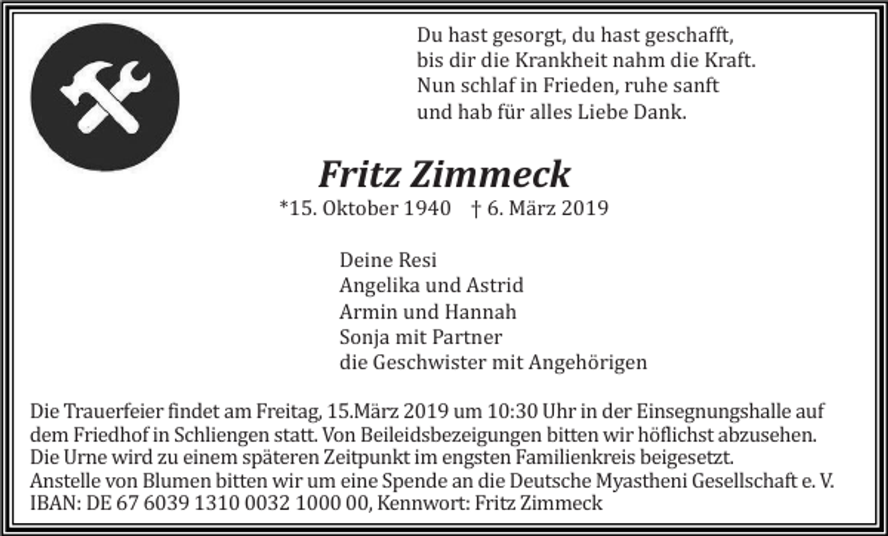 <p>Du hast gesorgt, du hast geschafft,<br />bis dir die Krankheit nahm die Kraft.<br />Nun schlaf in Frieden, ruhe sanft<br />und hab für alles Liebe Dank.</p><p>Fritz Zimmeck<br />*15. Oktober 1940 † 6. Mä rz 2019<br />Deine Resi<br />Angelika und Astrid<br />Armin und Hannah<br />Sonja mit Partner<br />die Geschwister mit Angehörigen<br />Die Trauerfeier findet am Freitag, 15.März 2019 um 10:30 Uhr in der Einsegnungshalle auf<br />dem Friedhof in Schliengen statt. Von Beileidsbezeigungen bitten wir höflichst abzusehen.<br />Die Urne wird zu einem späteren Zeitpunkt im engsten Familienkreis beigesetzt.<br />Anstelle von Blumen bitten wir um eine Spende an die Deutsche Myastheni Gesellschaft e. V.<br />IBAN: DE 67 6039 131032 10, Kennwort: Fritz Zimmeck</p>