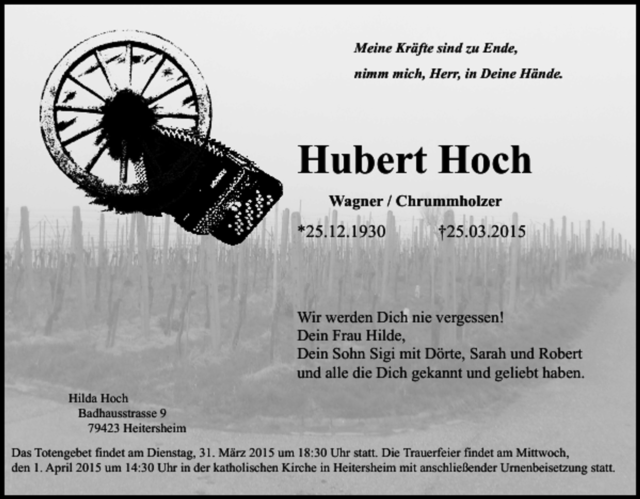 <p>Meine Kräfte sind zu Ende,<br />nimm mich, Herr, in Deine Hände.</p><p>Hubert Hoch<br />Wagner / Chrummholzer</p><p>*25.12.1930</p><p>†25.03.2015</p><p>Wir werden Dich nie vergessen!<br />Dein Frau Hilde,<br />Dein Sohn Sigi mit Dörte, Sarah und Robert<br />und alle die Dich gekannt und geliebt haben.<br />Hilda Hoch<br />Badhausstrasse 9<br />79423 Heitersheim<br />Das Totengebet findet am Dienstag, 31. März 2015 um 18:30 Uhr statt. Die Trauerfeier findet am Mittwoch,<br />den 1. April 2015 um 14:30 Uhr in der katholischen Kirche in Heitersheim mit anschließender Urnenbeisetzung statt.</p>