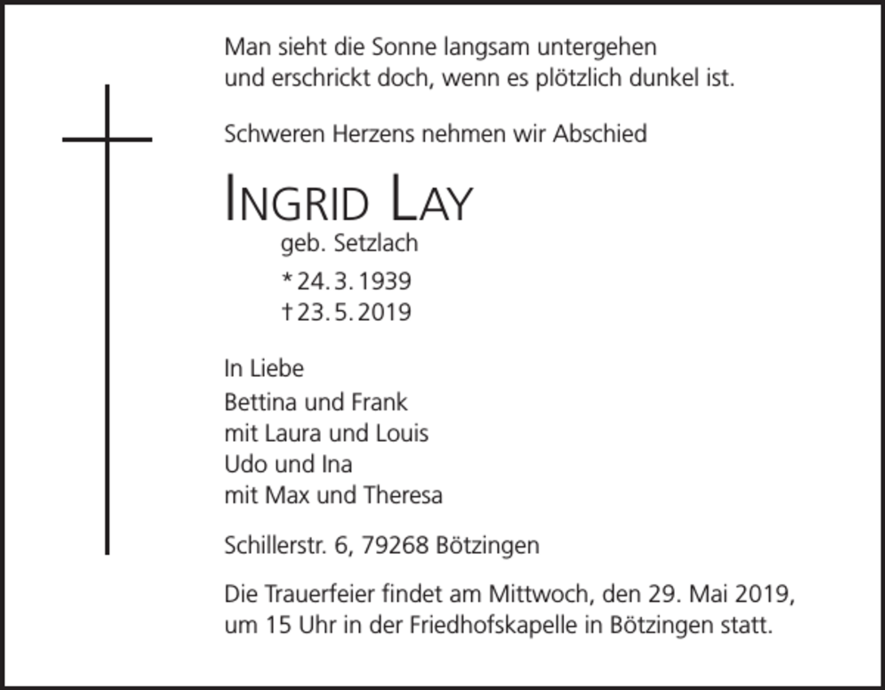 <p>Man sieht die Sonne langsam untergehen<br />und erschrickt doch, wenn es plötzlich dunkel ist.<br />Schweren Herzens nehmen wir Abschied</p><p>Ingrid Lay<br />geb. Setzlach<br />* 24. 3. 1939<br />† 23. 5. 2019<br />In Liebe<br />Bettina und Frank<br />mit Laura und Louis<br />Udo und Ina<br />mit Max und Theresa<br />Schillerstr. 6, 79268 Bötzingen<br />Die Trauerfeier findet am Mittwoch, den 29. Mai 2019,<br />um 15 Uhr in der Friedhofskapelle in Bötzingen statt.</p>