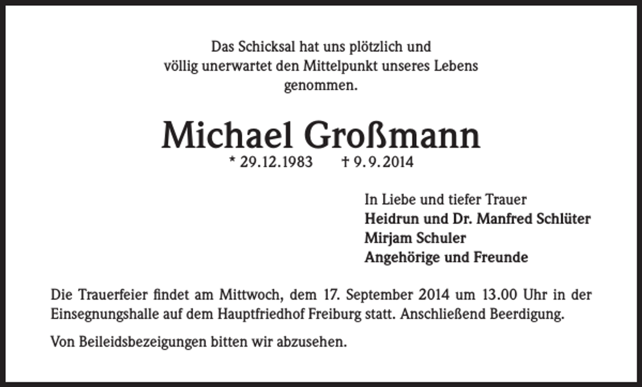 <p>Das Schicksal hat uns plötzlich und<br />völlig unerwartet den Mittelpunkt unseres Lebens<br />genommen.</p><p>Michael Großmann<br />* 29.12.1983</p><p>† 9. 9. 2014</p><p>In Liebe und tiefer Trauer<br />Heidrun und Dr. Manfred Schlüter<br />Mirjam Schuler<br />Angehörige und Freunde<br />Die Trauerfeier findet am Mittwoch, dem 17. September 2014 um 13.00 Uhr in der<br />Einsegnungshalle auf dem Hauptfriedhof Freiburg statt. Anschließend Beerdigung.<br />Von Beileidsbezeigungen bitten wir abzusehen.</p>