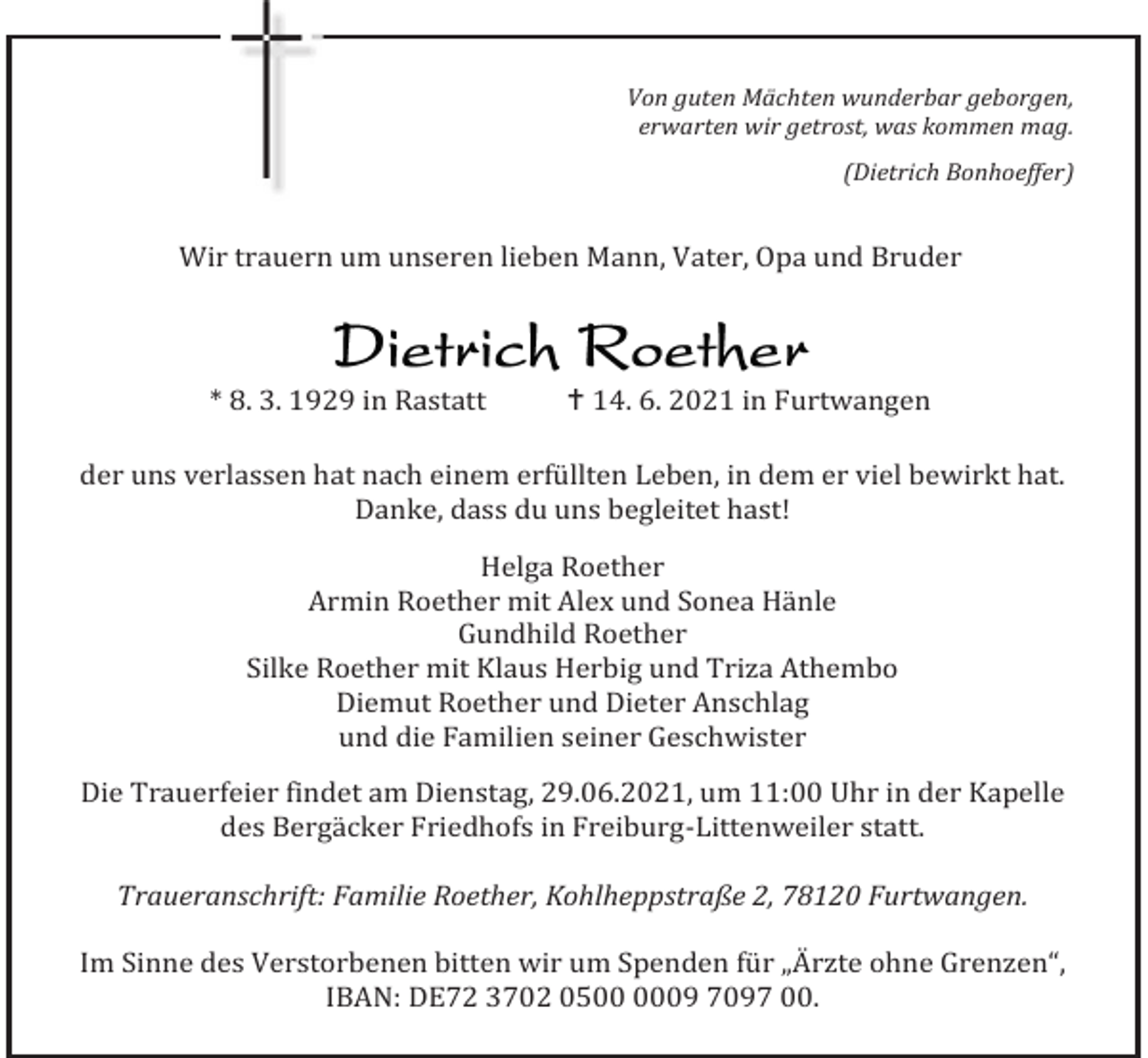 <p>Von guten Mächten wunderbar geborgen,<br />erwarten wir getrost, was kommen mag.<br />(Dietrich Bonhoeffer)</p><p>Wir trauern um unseren lieben Mann, Vater, Opa und Bruder</p><p>* 8. 3. 1929 in Rastatt</p><p> 14. 6. 2021 in Furtwangen</p><p>der uns verlassen hat nach einem erfüllten Leben, in dem er viel bewirkt hat.<br />Danke, dass du uns begleitet hast!<br />Helga Roether<br />Armin Roether mit Alex und Sonea Hänle<br />Gundhild Roether<br />Silke Roether mit Klaus Herbig und Triza Athembo<br />Diemut Roether und Dieter Anschlag<br />und die Familien seiner Geschwister<br />Die Trauerfeier findet am Dienstag, 29.06.2021, um 11:00 Uhr in der Kapelle<br />des Bergäcker Friedhofs in Freiburg-Littenweiler statt.<br />Traueranschrift: Familie Roether, Kohlheppstraße 2, 78120 Furtwangen.<br />Im Sinne des Verstorbenen bitten wir um Spenden für „Ärzte ohne Grenzen“,<br />IBAN: DE72 3702 0509 7097 00.</p>