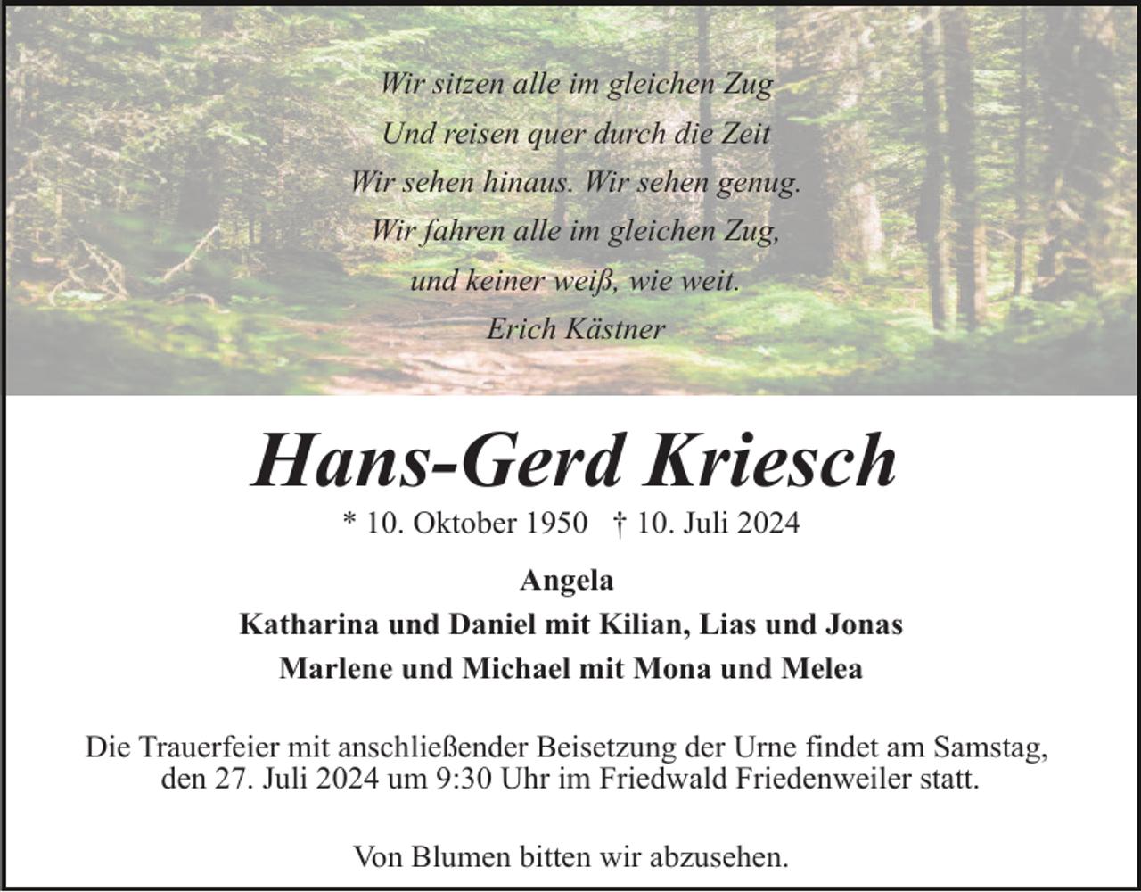 <p>Wir sitzen alle im gleichen Zug<br />Und reisen quer durch die Zeit<br />Wir sehen hinaus. Wir sehen genug.<br />Wir fahren alle im gleichen Zug,<br />und keiner weiß, wie weit.<br />Erich Kästner</p><p>Hans-Gerd Kriesch<br />* 10. Oktober 1950 † 10. Juli 2024<br />Angela<br />Katharina und Daniel mit Kilian, Lias und Jonas<br />Marlene und Michael mit Mona und Melea<br />Die Trauerfeier mit anschließender Beisetzung der Urne findet am Samstag,<br />den 27. Juli 2024 um 9:30 Uhr im Friedwald Friedenweiler statt.<br />Von Blumen bitten wir abzusehen.</p>