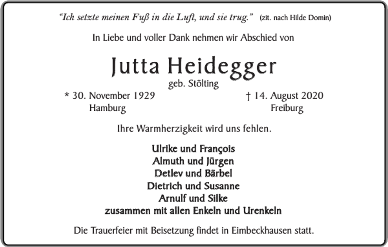 <p>“Ich setzte meinen Fuß in die Luft, und sie trug.”</p><p>(zit. nach Hilde Domin)</p><p>In Liebe und voller Dank nehmen wir Abschied von</p><p>Jutta Heidegger<br />* 30. November 1929<br />Hamburg</p><p>geb. Stölting</p><p>† 14. August 2020<br />Freiburg</p><p>Ihre Warmherzigkeit wird uns fehlen.<br />Ulrike und François<br />Almuth und Jürgen<br />Detlev und Bärbel<br />Dietrich und Susanne<br />Arnulf und Silke<br />zusammen mit allen Enkeln und Urenkeln<br />Die Trauerfeier mit Beisetzung findet in Eimbeckhausen statt.</p>