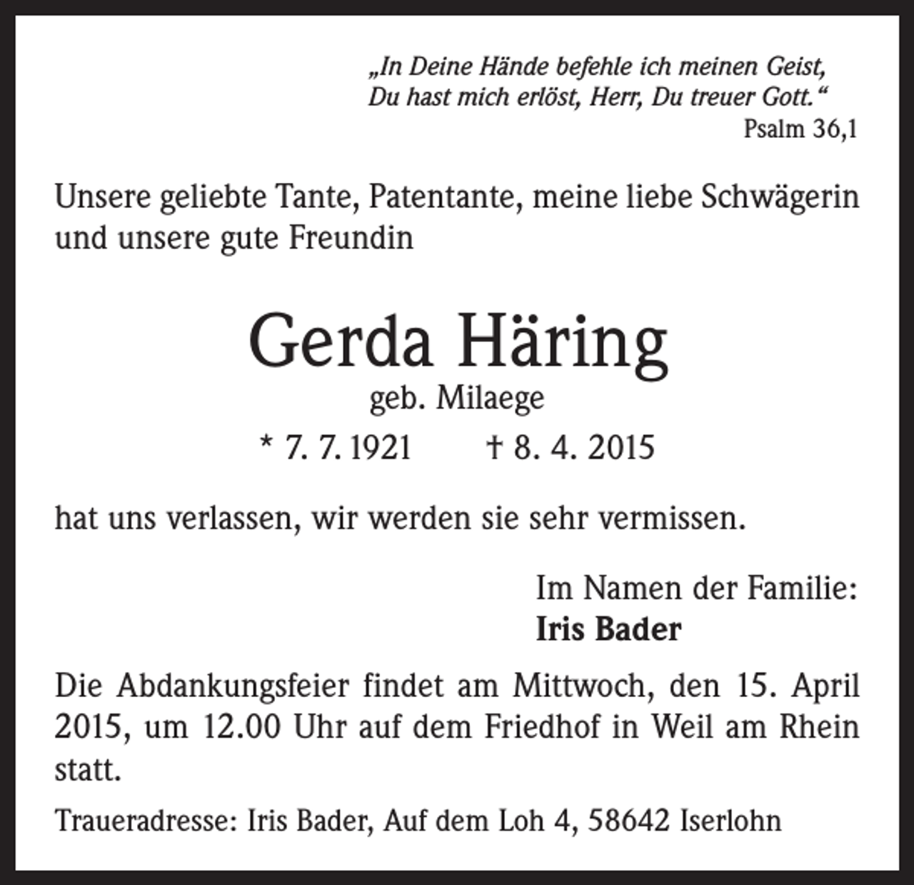 <p>„In Deine Hände befehle ich meinen Geist,<br />Du hast mich erlöst, Herr, Du treuer Gott.“</p><p>Psalm 36,1</p><p>Unsere geliebte Tante, Patentante, meine liebe Schwägerin<br />und unsere gute Freundin</p><p>Gerda Häring<br />geb. Milaege<br />* 7. 7. 1921 † 8. 4. 2015</p><p>hat uns verlassen, wir werden sie sehr vermissen.<br />Im Namen der Familie:<br />Iris Bader<br />Die Abdankungsfeier findet am Mittwoch, den 15. April<br />2015, um 12.00 Uhr auf dem Friedhof in Weil am Rhein<br />statt.<br />Traueradresse: Iris Bader, Auf dem Loh 4, 58642 Iserlohn</p>