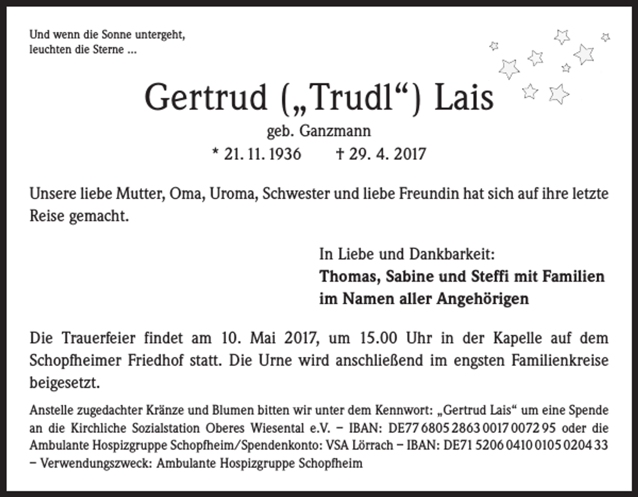 <p>Und wenn die Sonne untergeht,<br />leuchten die Sterne ...</p><p>Gertrud („Trudl“) Lais<br />geb. Ganzmann<br />* 21. 11. 1936 † 29. 4. 2017<br />Unsere liebe Mutter, Oma, Uroma, Schwester und liebe Freundin hat sich auf ihre ­letzte<br />Reise gemacht.<br />In Liebe und Dankbarkeit:<br />Thomas, Sabine und Steffi mit Familien<br />im Namen aller Angehörigen<br />Die Trauerfeier findet am 10. Mai 2017, um 15.00 Uhr in der Kapelle auf dem<br />­Schopfheimer Friedhof statt. Die Urne wird anschließend im engsten Familienkreise<br />beigesetzt.<br />Anstelle zugedachter Kränze und Blumen bitten wir unter dem Kennwort: „Gertrud Lais“ um eine Spende<br />an die Kirchliche Sozialstation Oberes Wiesental e.V. – IBAN: DE77 6805 2863 0017 0072 95 oder die<br />Ambulante Hospizgruppe Schopfheim/Spendenkonto: VSA Lörrach – ­IBAN: DE71 5206 041105 0204 33<br />– Verwendungszweck: Ambulante Hospizgruppe Schopfheim</p>
