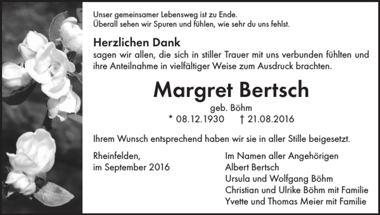 <p>Unser gemeinsamer Lebensweg ist zu Ende.<br />Überall sehen wir Spuren und fühlen, wie sehr du uns fehlst.</p><p>Herzlichen Dank</p><p>sagen wir allen, die sich in stiller Trauer mit uns verbunden fühlten und<br />ihre Anteilnahme in vielfältiger Weise zum Ausdruck brachten.</p><p>Margret Bertsch<br />geb. Böhm<br />* 08.12.1930 † 21.08.2016</p><p>Ihrem Wunsch entsprechend haben wir sie in aller Stille beigesetzt.<br />Rheinfelden,<br />Im Namen aller Angehörigen<br />im September 2016 Albert Bertsch<br />Ursula und Wolfgang Böhm<br />Christian und Ulrike Böhm mit Familie<br />Yvette und Thomas Meier mit Familie</p>