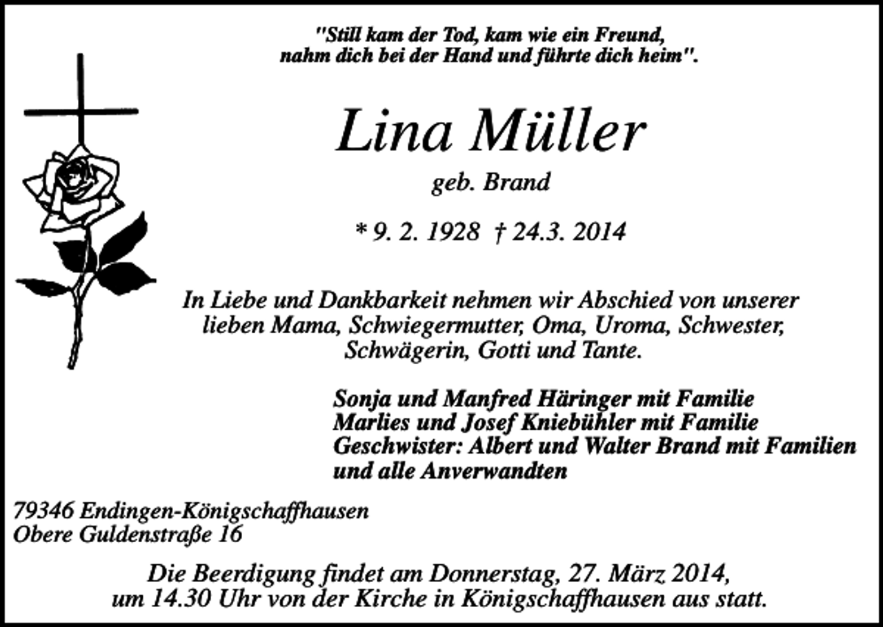 <p>"Still kam der Tod, kam wie ein Freund,<br />nahm dich bei der Hand und führte dich heim".</p><p>Lina Müller<br />geb. Brand<br />* 9. 2. 1928 † 24.3. 2014<br />In Liebe und Dankbarkeit nehmen wir Abschied von unserer<br />lieben Mama, Schwiegermutter, Oma, Uroma, Schwester,<br />Schwägerin, Gotti und Tante.<br />Sonja und Manfred Häringer mit Familie<br />Marlies und Josef Kniebühler mit Familie<br />Geschwister: Albert und Walter Brand mit Familien<br />und alle Anverwandten<br />79346 Endingen-Königschaffhausen<br />Obere Guldenstraße 16</p><p>Die Beerdigung findet am Donnerstag, 27. März 2014,<br />um 14.30 Uhr von der Kirche in Königschaffhausen aus statt.</p>