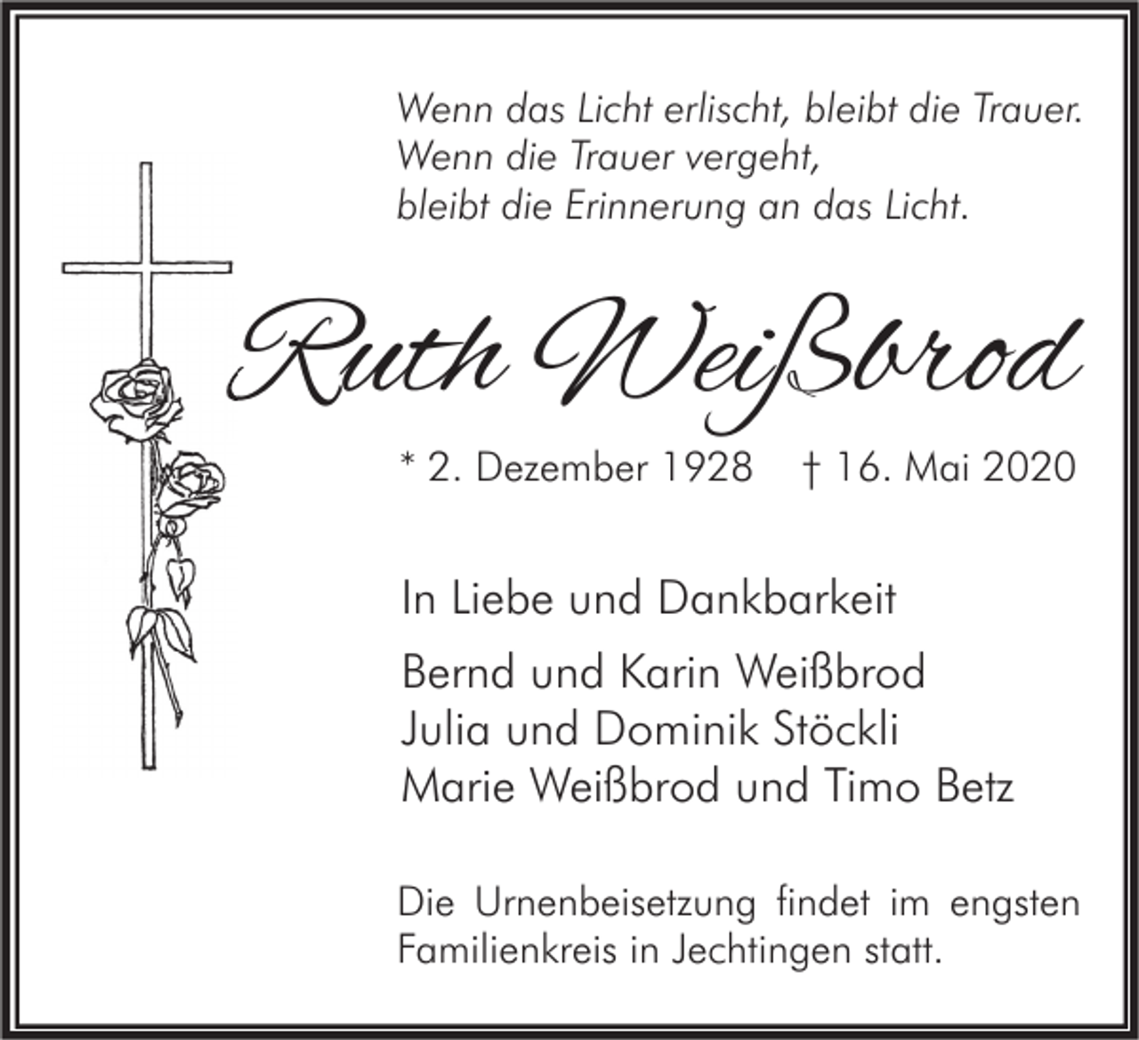 <p>Wenn das Licht erlischt, bleibt die Trauer.<br />Wenn die Trauer vergeht,<br />bleibt die Erinnerung an das Licht.</p><p>Ruth Weißbrod<br />* 2. Dezember 1928</p><p>† 16. Mai 2020</p><p>In Liebe und Dankbarkeit<br />Bernd und Karin Weißbrod<br />Julia und Dominik Stöckli<br />Marie Weißbrod und Timo Betz<br />Die Urnenbeisetzung findet im engsten<br />Familienkreis in Jechtingen statt.</p>