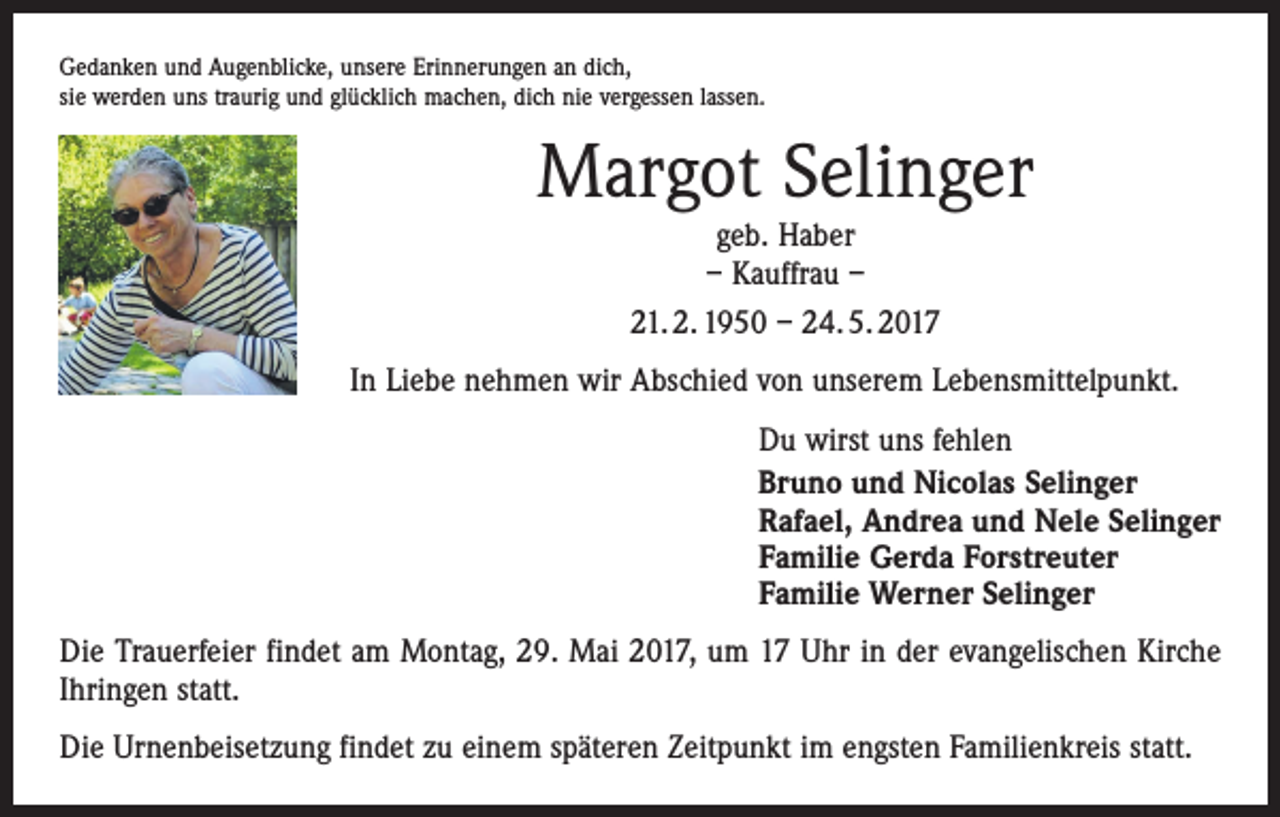 <p>Gedanken und Augenblicke, unsere Erinnerungen an dich,<br />sie werden uns traurig und glücklich machen, dich nie vergessen lassen.</p><p>Margot Selinger<br />geb. Haber<br />– Kauffrau –<br />21. 2. 1950 – 24. 5. 2017</p><p>In Liebe nehmen wir Abschied von unserem Lebensmittelpunkt.<br />Du wirst uns fehlen<br />Bruno und Nicolas Selinger<br />Rafael, Andrea und Nele Selinger<br />Familie Gerda Forstreuter<br />Familie Werner Selinger<br />Die Trauerfeier findet am Montag, 29. Mai 2017, um 17 Uhr in der evangelischen Kirche<br />Ihringen statt.<br />Die Urnenbeisetzung findet zu einem späteren Zeitpunkt im engsten Familienkreis statt.</p>