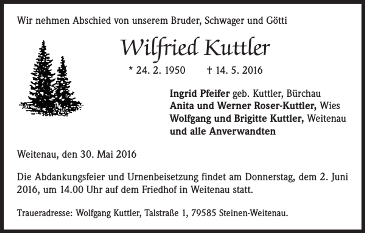 <p>Wir nehmen Abschied von unserem Bruder, Schwager und Götti</p><p>Wilfried Kuttler<br />* 24. 2. 1950 † 14. 5. 2016<br />Ingrid Pfeifer geb. Kuttler, Bürchau<br />Anita und Werner Roser-Kuttler, Wies<br />Wolfgang und Brigitte Kuttler, Weitenau<br />und alle Anverwandten<br />Weitenau, den 30. Mai 2016<br />Die Abdankungsfeier und Urnenbeisetzung findet am Donnerstag, dem 2. Juni<br />2016, um 14.00 Uhr auf dem Friedhof in Weitenau statt.<br />Traueradresse: Wolfgang Kuttler, Talstraße 1, 79585 Steinen-Weitenau.</p>