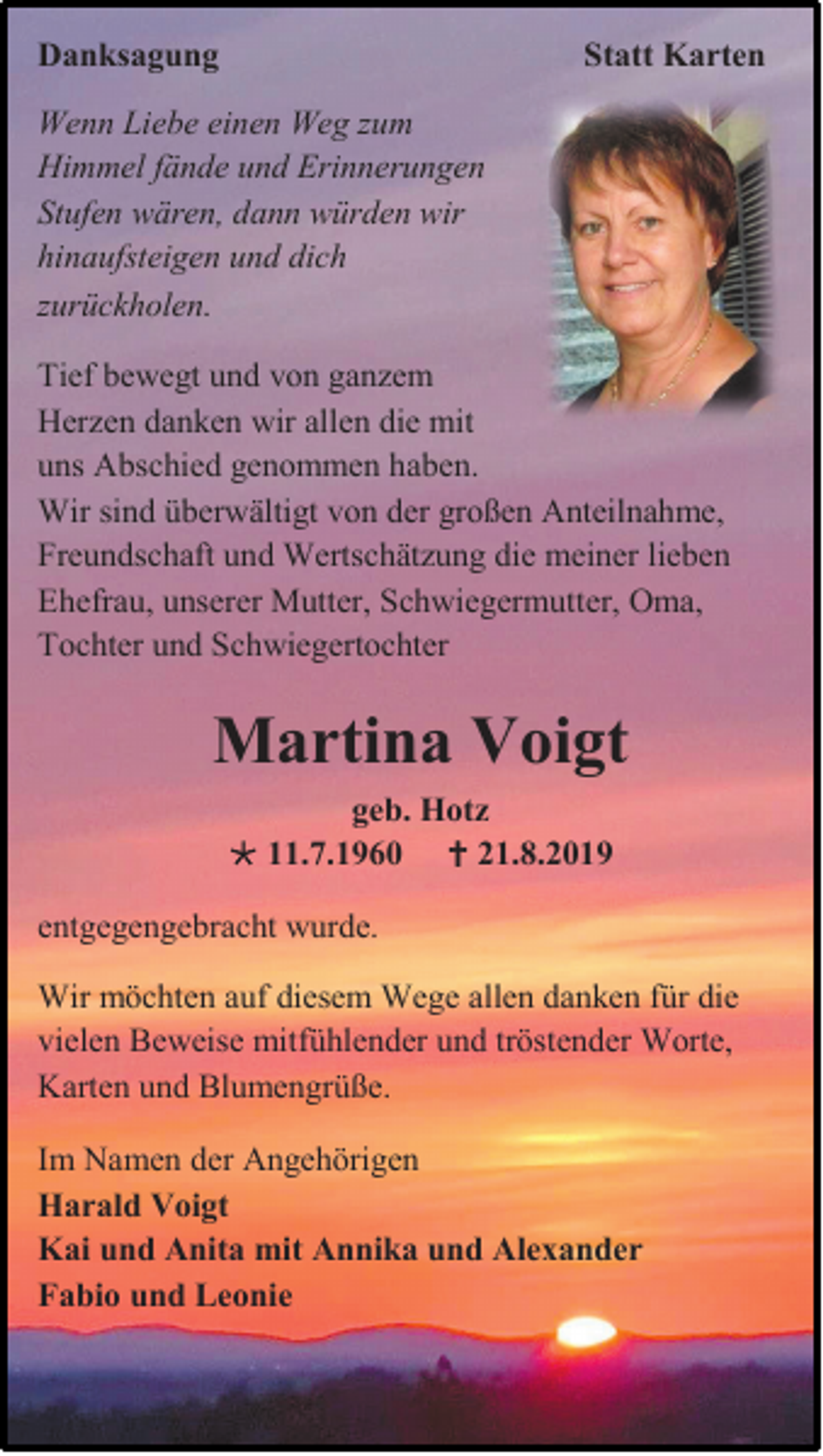 <p>Danksagung</p><p>Statt Karten</p><p>Wenn Liebe einen Weg zum<br />Himmel fände und Erinnerungen<br />Stufen wären, dann würden wir<br />hinaufsteigen und dich<br />zurückholen.<br />Tief bewegt und von ganzem<br />Herzen danken wir allen die mit<br />uns Abschied genommen haben.<br />Wir sind überwältigt von der großen Anteilnahme,<br />Freundschaft und Wertschätzung die meiner lieben<br />Ehefrau, unserer Mutter, Schwiegermutter, Oma,<br />Tochter und Schwiegertochter</p><p>Martina Voigt<br />geb. Hotz<br /> 11.7.1960  21.8.2019<br />entgegengebracht wurde.<br />Wir möchten auf diesem Wege allen danken für die<br />vielen Beweise mitfühlender und tröstender Worte,<br />Karten und Blumengrüße.<br />Im Namen der Angehörigen<br />Harald Voigt<br />Kai und Anita mit Annika und Alexander<br />Fabio und Leonie</p>