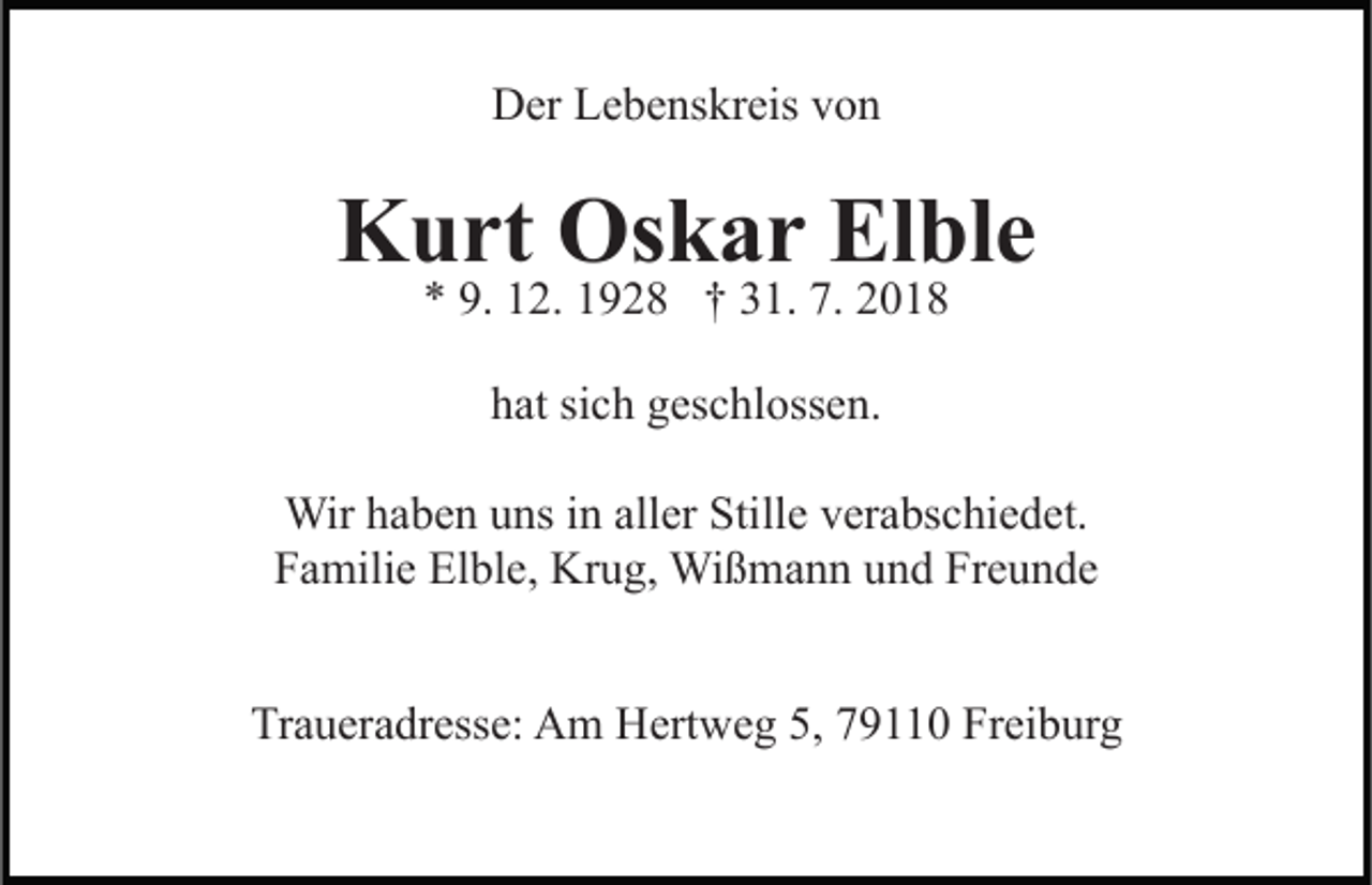 <p>Der Lebenskreis von</p><p>Kurt Oskar Elble<br />* 9. 12. 1928 † 31. 7. 2018<br />hat sich geschlossen.<br />Wir haben uns in aller Stille verabschiedet.<br />Familie Elble, Krug, Wißmann und Freunde<br />Traueradresse: Am Hertweg 5, 79110 Freiburg</p>