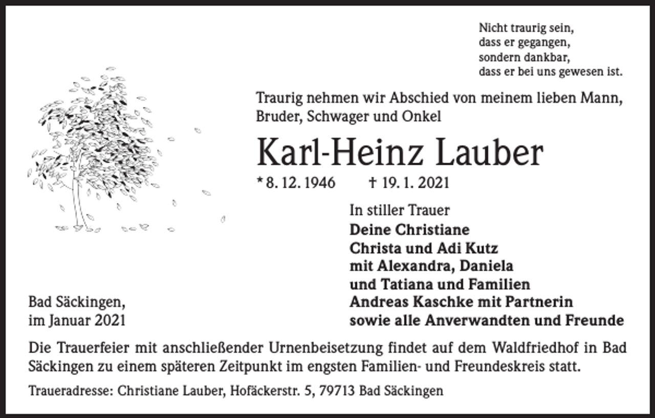 <p>Nicht traurig sein,<br />dass er gegangen,<br />sondern dankbar,<br />dass er bei uns gewesen ist.</p><p>Traurig nehmen wir Abschied von meinem lieben Mann,<br />Bruder, Schwager und Onkel</p><p>Karl-Heinz Lauber<br />* 8. 12. 1946 † 19. 1. 2021</p><p>Bad Säckingen,<br />im Januar 2021</p><p>In stiller Trauer<br />Deine Christiane<br />Christa und Adi Kutz<br />mit Alexandra, Daniela<br />und Tatiana und Familien<br />Andreas Kaschke mit Partnerin<br />sowie alle Anverwandten und Freunde</p><p>Die Trauerfeier mit anschließender Urnenbeisetzung findet auf dem Waldfriedhof in Bad<br />­Säckingen zu einem späteren Zeitpunkt im engsten Familien- und Freundeskreis statt.<br />Traueradresse: Christiane Lauber, Hofäckerstr. 5, 79713 Bad Säckingen</p>