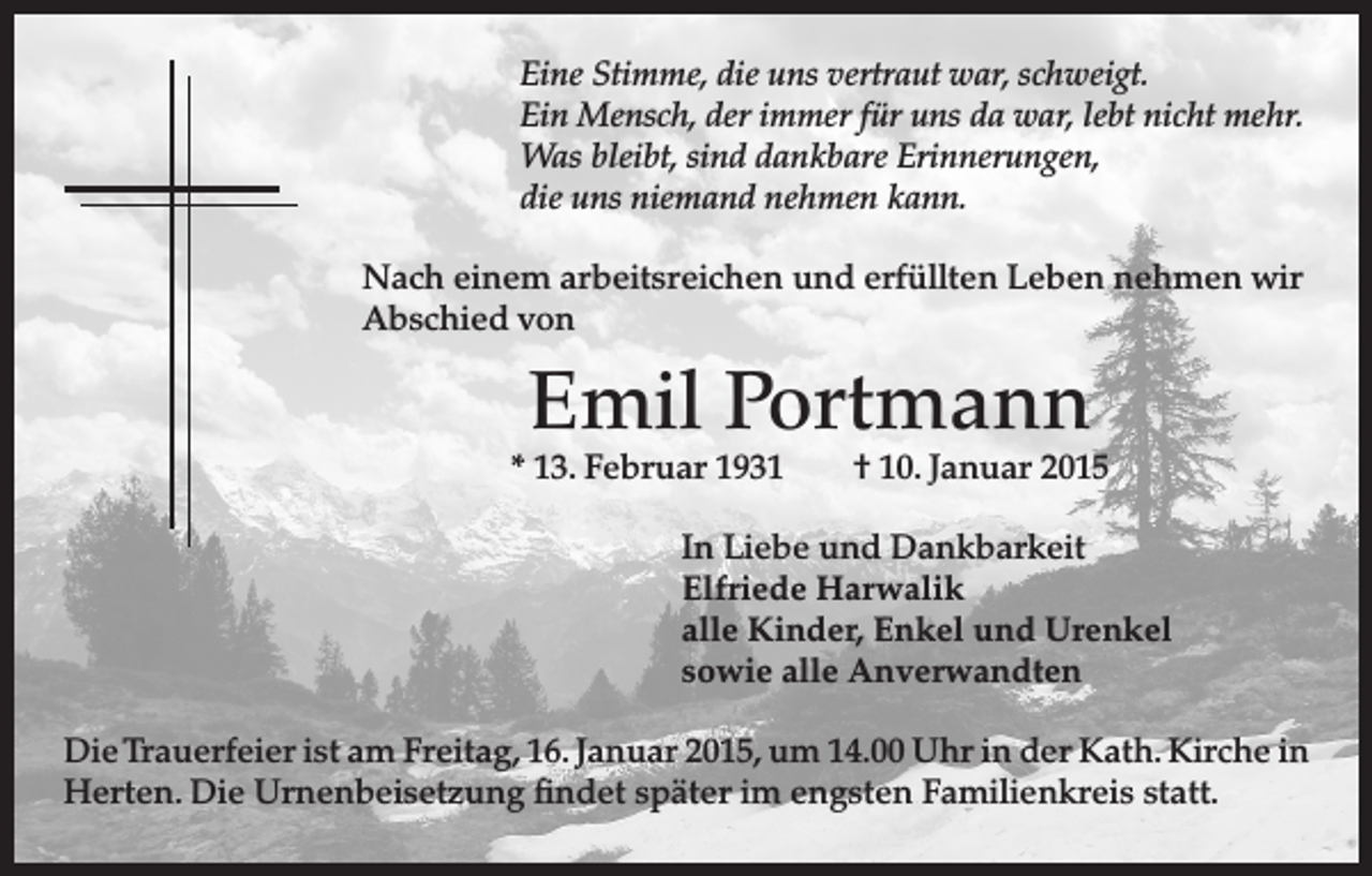 <p>E<br />ine Stimme, die uns vertraut war, schweigt.<br />Ein Mensch, der immer für uns da war, lebt nicht mehr.<br />Was bleibt, sind dankbare Erinnerungen,<br />die uns niemand nehmen kann.<br />ach einem arbeitsreichen und erfüllten Leben nehmen wir<br />N<br />Abschied von</p><p>Emil Portmann</p><p>* 13. Februar 1931 † 10. Januar 2015</p><p>In Liebe und Dankbarkeit<br />Elfriede Harwalik<br />alle Kinder, Enkel und Urenkel<br />sowie alle Anverwandten<br />Die Trauerfeier ist am Freitag, 16. Januar 2015, um 14.00 Uhr in der Kath. Kirche in<br />Herten. Die Urnenbeisetzung findet später im engsten Familienkreis statt.</p>