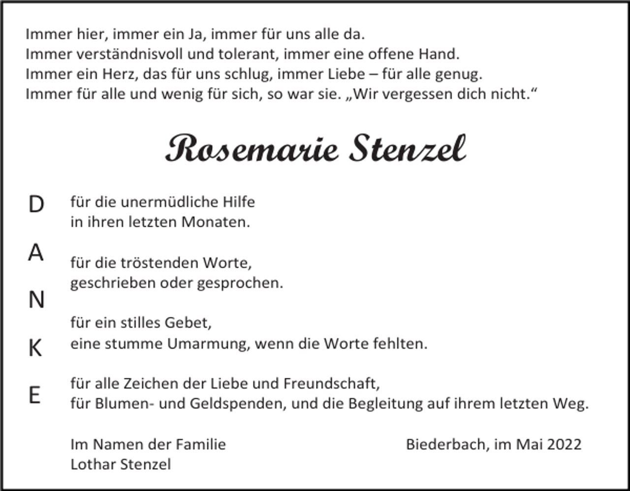 <p>Immer hier, immer ein Ja, immer für uns alle da.<br />Immer verständnisvoll und tolerant, immer eine offene Hand.<br />Immer ein Herz, das für uns schlug, immer Liebe – für alle genug.<br />Immer für alle und wenig für sich, so war sie. „Wir vergessen dich nicht.“</p><p>Rosemarie Stenzel<br />D<br />A<br />N<br />K<br />E</p><p>für die unermüdliche Hilfe<br />in ihren letzten Monaten.<br />für die tröstenden Worte,<br />geschrieben oder gesprochen.<br />für ein stilles Gebet,<br />eine stumme Umarmung, wenn die Worte fehlten.<br />für alle Zeichen der Liebe und Freundschaft,<br />für Blumen- und Geldspenden, und die Begleitung auf ihrem letzten Weg.<br />Im Namen der Familie<br />Lothar Stenzel</p><p>Biederbach, im Mai 2022</p>