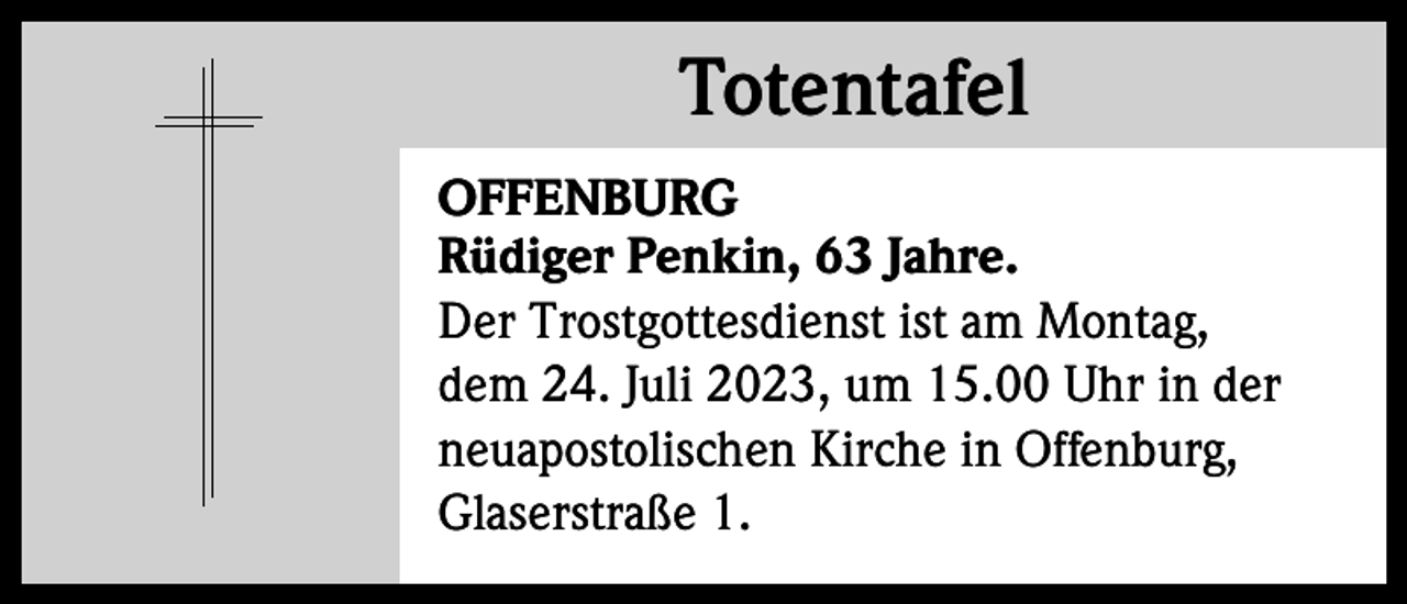 <p>Totentafel<br />Totentafel<br />OFFENBURG<br />Rüdiger Penkin, 63 Jahre.<br />Der Trostgottesdienst ist am Montag,<br />dem 24. Juli 2023, um 15.00 Uhr in der<br />neuapostolischen Kirche in Offenburg,<br />Glaserstraße 1.</p>