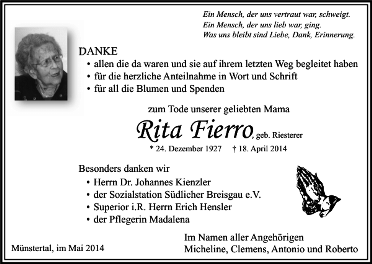 <p>Ein Mensch, der uns vertraut war, schweigt.<br />Ein Mensch, der uns lieb war, ging.<br />Was uns bleibt sind Liebe, Dank, Erinnerung.</p><p>DANKE</p><p>• allen die da waren und sie auf ihrem letzten Weg begleitet haben<br />• für die herzliche Anteilnahme in Wort und Schrift<br />• für all die Blumen und Spenden<br />zum Tode unserer geliebten Mama</p><p>Rita Fierro</p><p>, geb. Riesterer</p><p>* 24. Dezember 1927</p><p>† 18. April 2014</p><p>Besonders danken wir<br />• Herrn Dr. Johannes Kienzler<br />• der Sozialstation Südlicher Breisgau e.V.<br />• Superior i.R. Herrn Erich Hensler<br />• der Pflegerin Madalena<br />Münstertal, im Mai 2014</p><p>Im Namen aller Angehörigen<br />Micheline, Clemens, Antonio und Roberto</p>