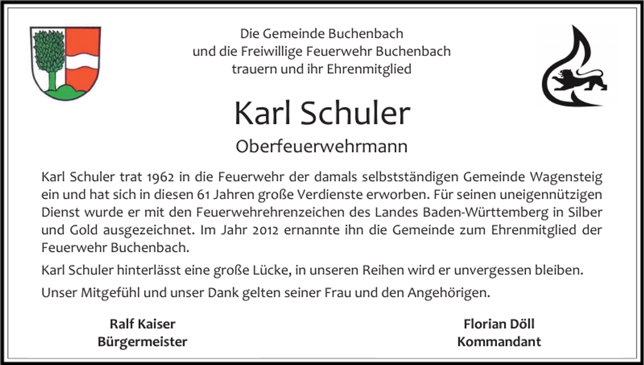 <p>Die Gemeinde Buchenbach<br />und die Freiwillige Feuerwehr Buchenbach<br />trauern und ihr Ehrenmitglied</p><p>Karl Schuler<br />Oberfeuerwehrmann<br />Karl Schuler trat 1962 in die Feuerwehr der damals selbstständigen Gemeinde Wagensteig<br />ein und hat sich in diesen 61 Jahren große Verdienste erworben. Für seinen uneigennützigen<br />Dienst wurde er mit den Feuerwehrehrenzeichen des Landes Baden-Württemberg in Silber<br />und Gold ausgezeichnet. Im Jahr 2012 ernannte ihn die Gemeinde zum Ehrenmitglied der<br />Feuerwehr Buchenbach.<br />Karl Schuler hinterlässt eine große Lücke, in unseren Reihen wird er unvergessen bleiben.<br />Unser Mitgefühl und unser Dank gelten seiner Frau und den Angehörigen.<br />Ralf Kaiser<br />Bürgermeister</p><p>Florian Döll<br />Kommandant</p>