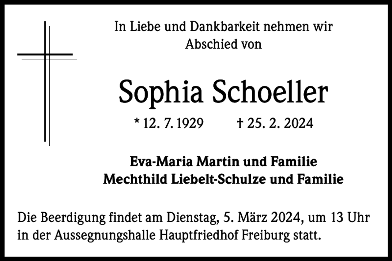 <p>In Liebe und Dankbarkeit nehmen wir<br />Abschied von</p><p>Sophia Schoeller<br />* 12. 7. 1929</p><p>† 25. 2. 2024</p><p>Eva-Maria Martin und Familie<br />Mechthild Liebelt-Schulze und Familie<br />Die Beerdigung findet am Dienstag, 5. März 2024, um 13 Uhr<br />in der Aussegnungshalle Hauptfriedhof Freiburg statt.</p>