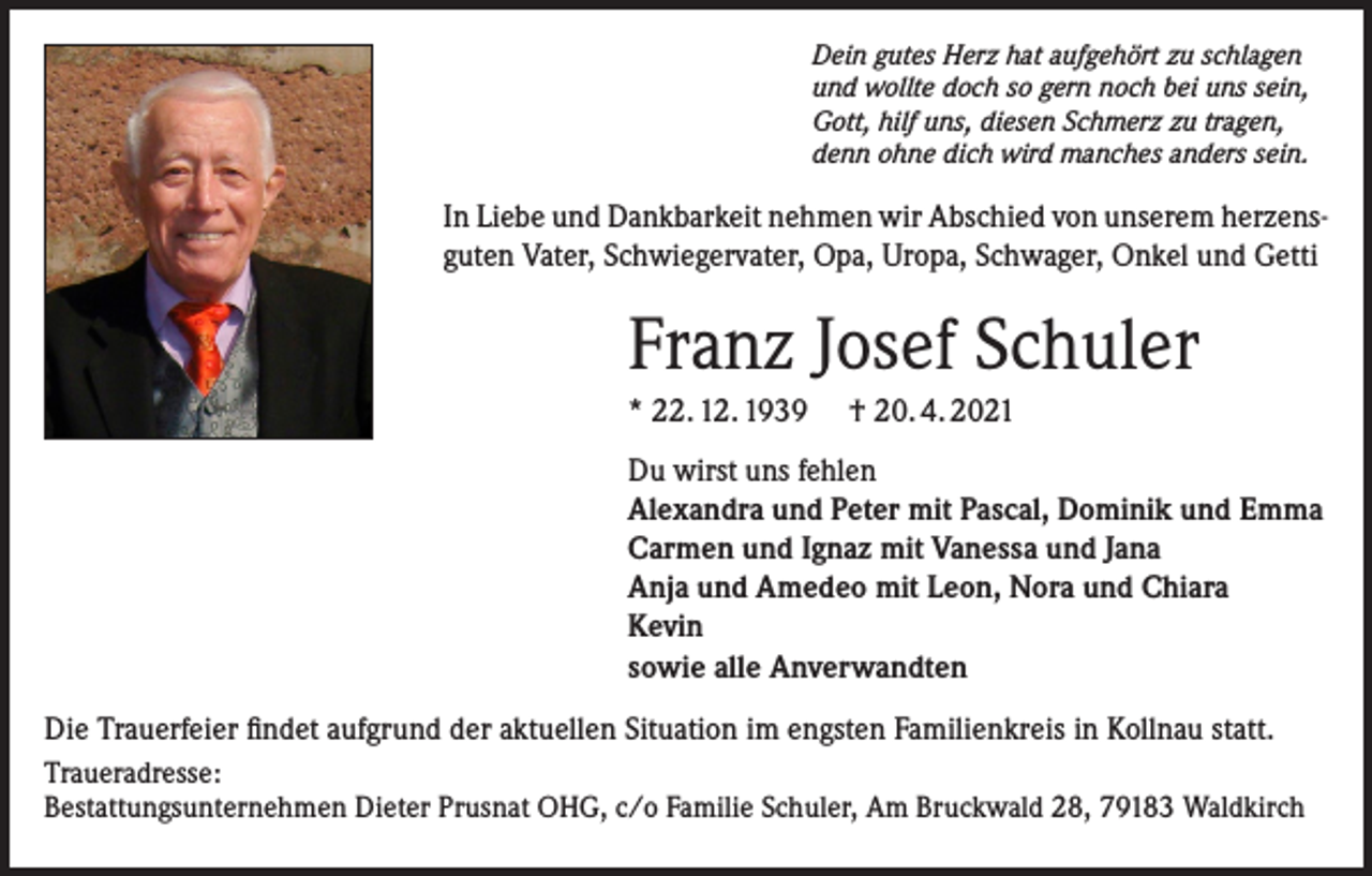 <p>Dein gutes Herz hat aufgehört zu schlagen<br />und wollte doch so gern noch bei uns sein,<br />Gott, hilf uns, diesen Schmerz zu tragen,<br />denn ohne dich wird manches anders sein.</p><p>In Liebe und Dankbarkeit nehmen wir Abschied von unserem herzensguten Vater, Schwiegervater, Opa, Uropa, Schwager, Onkel und Getti</p><p>Franz Josef Schuler<br />* 22. 12. 1939</p><p>† 20. 4. 2021</p><p>Du wirst uns fehlen<br />Alexandra und Peter mit Pascal, Dominik und Emma<br />Carmen und Ignaz mit Vanessa und Jana<br />Anja und Amedeo mit Leon, Nora und Chiara<br />Kevin<br />sowie alle Anverwandten<br />Die Trauerfeier findet aufgrund der aktuellen Situation im engsten Familienkreis in Kollnau statt.<br />Traueradresse:<br />Bestattungsunternehmen Dieter Prusnat OHG, c/o Familie Schuler, Am Bruckwald 28, 79183 Waldkirch</p>