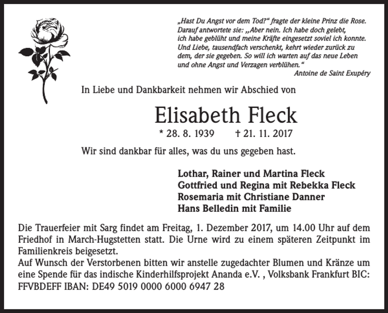 <p>„Hast Du Angst vor dem Tod?“ fragte der kleine Prinz die Ro­se.<br />Darauf antwortete sie: ,,Aber nein. Ich habe doch gelebt,<br />ich habe geblüht und meine Kräfte eingesetzt soviel ich konnte.<br />Und Liebe, tausendfach verschenkt, kehrt wieder zurück zu<br />dem, der sie gegeben. So will ich warten auf das neue Leben<br />und ohne Angst und Verzagen verblühen.“</p><p>Antoine de Saint Exupéry</p><p>In Liebe und Dankbarkeit nehmen wir Abschied von</p><p>Elisabeth Fleck<br />* 28. 8. 1939 † 21. 11. 2017</p><p>Wir sind dankbar für alles, was du uns gegeben hast.<br />Lothar, Rainer und Martina Fleck<br />Gottfried und Regina mit Rebekka Fleck<br />Rosemaria mit Christiane Danner<br />Hans Belledin mit Familie<br />Die Trauerfeier mit Sarg findet am Freitag, 1. Dezember 2017, um 14.00 Uhr auf dem<br />Friedhof in March-Hugstetten statt. Die Urne wird zu einem späteren Zeitpunkt im<br />Familienkreis beigesetzt.<br />Auf Wunsch der Verstorbenen bitten wir anstelle zugedachter Blumen und Kränze um<br />eine Spende für das indische Kinderhilfsprojekt Ananda e.V. , Volksbank Frankfurt BIC:<br />FFVBDEFF IBAN: DE49 5019 0000 6000 6947 28</p>