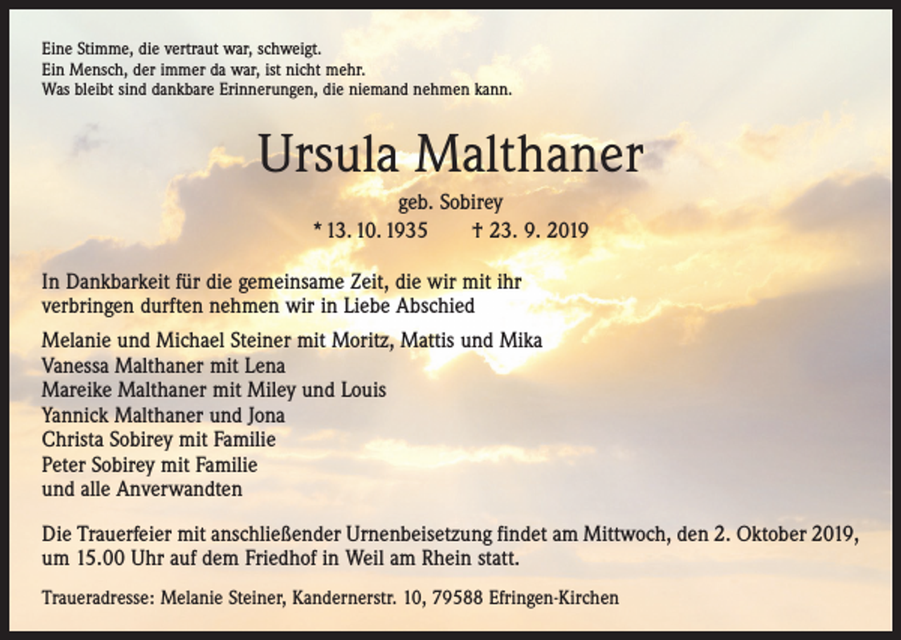 <p>Eine Stimme, die vertraut war, schweigt.<br />Ein Mensch, der immer da war, ist nicht mehr.<br />Was bleibt sind dankbare Erinnerungen, die niemand nehmen kann.</p><p>Ursula Malthaner<br />geb. Sobirey<br />* 13. 10. 1935 † 23. 9. 2019<br />In Dankbarkeit für die gemeinsame Zeit, die wir mit ihr<br />verbringen durften nehmen wir in Liebe Abschied<br />Melanie und Michael Steiner mit Moritz, Mattis und Mika<br />Vanessa Malthaner mit Lena<br />Mareike Malthaner mit Miley und Louis<br />Yannick Malthaner und Jona<br />Christa Sobirey mit Familie<br />Peter Sobirey mit Familie<br />und alle Anverwandten<br />Die Trauerfeier mit anschließender Urnenbeisetzung findet am Mittwoch, den 2. Oktober 2019,<br />um 15.00 Uhr auf dem Friedhof in Weil am Rhein statt.<br />Traueradresse: Melanie Steiner, Kandernerstr. 10, 79588 Efringen-Kirchen</p>