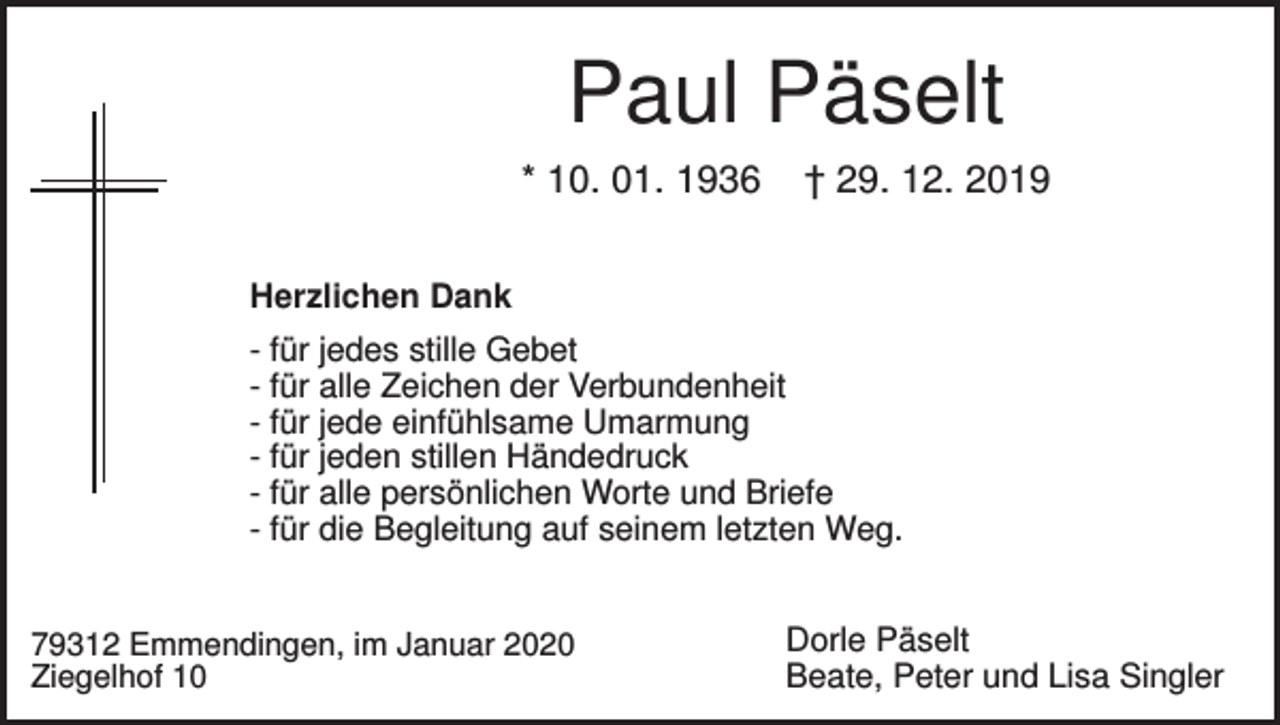 <p>Paul Päselt<br />* 10. 01. 1936</p><p>† 29. 12. 2019</p><p>Herzlichen Dank<br />- für jedes stille Gebet<br />- für alle Zeichen der Verbundenheit<br />- für jede einfühlsame Umarmung<br />- für jeden stillen Händedruck<br />- für alle persönlichen Worte und Briefe<br />- für die Begleitung auf seinem letzten Weg.</p><p>79312 Emmendingen, im Januar 2020<br />Ziegelhof 10</p><p>Dorle Päselt<br />Beate, Peter und Lisa Singler</p>