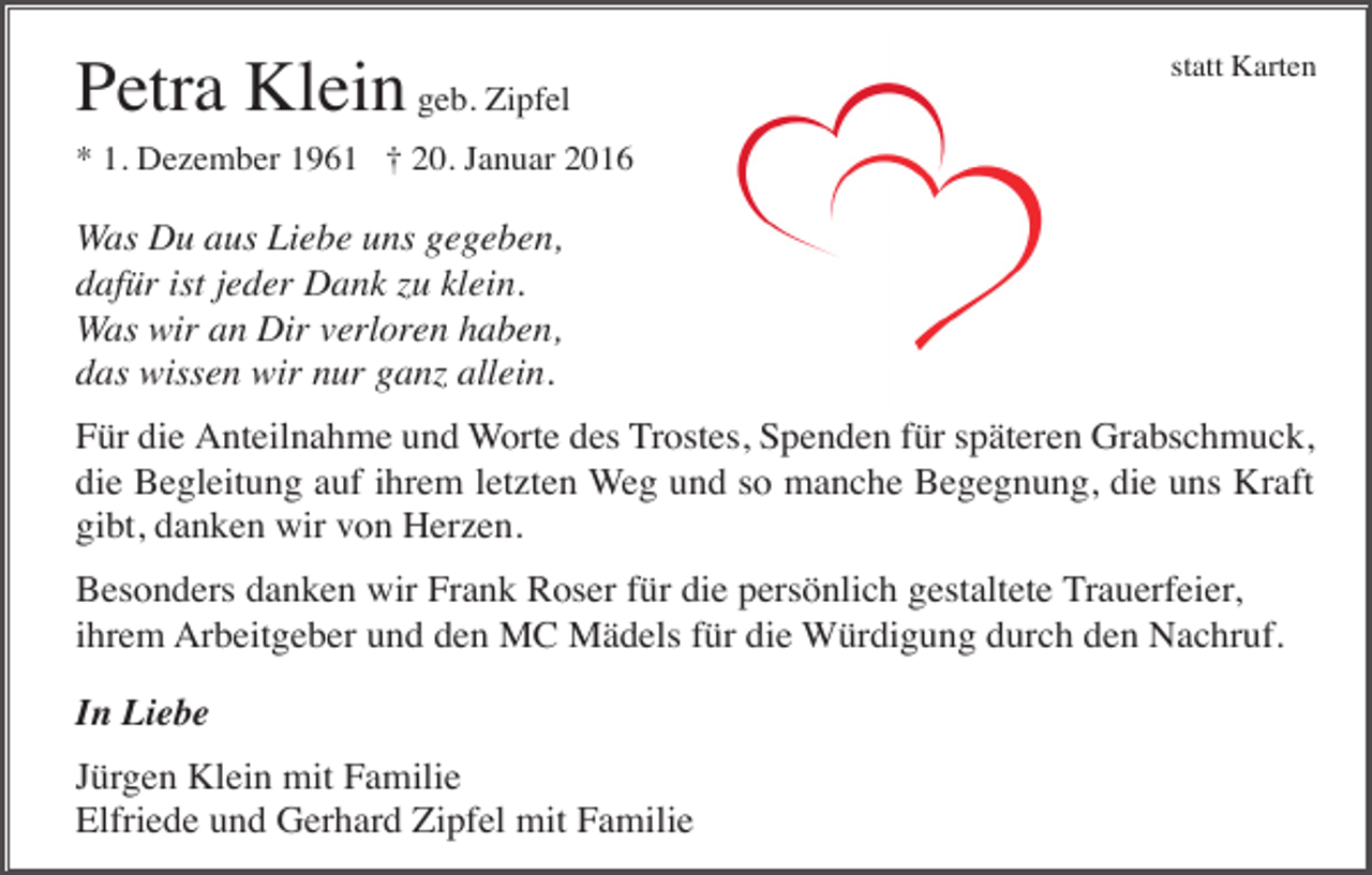 <p>Petra Klein geb. Zipfel</p><p>statt Karten</p><p>* 1. Dezember 1961 † 20. Januar 2016</p><p>Was Du aus Liebe uns gegeben,<br />dafür ist jeder Dank zu klein.<br />Was wir an Dir verloren haben,<br />das wissen wir nur ganz allein.<br />Für die Anteilnahme und Worte des Trostes, Spenden für späteren Grabschmuck,<br />die Begleitung auf ihrem letzten Weg und so manche Begegnung, die uns Kraft<br />gibt, danken wir von Herzen.<br />Besonders danken wir Frank Roser für die persönlich gestaltete Trauerfeier,<br />ihrem Arbeitgeber und den MC Mädels für die Würdigung durch den Nachruf.<br />In Liebe<br />Jürgen Klein mit Familie<br />Elfriede und Gerhard Zipfel mit Familie</p>