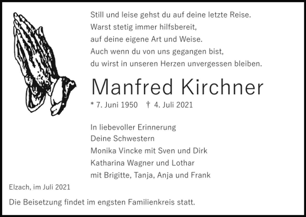 <p>Still und leise gehst du auf deine letzte Reise.<br />Warst stetig immer hilfsbereit,<br />auf deine eigene Art und Weise.<br />Auch wenn du von uns gegangen bist,<br />du wirst in unseren Herzen unvergessen bleiben.</p><p>Manfred Kirchner<br />* 7. Juni 1950 † 4. Juli 2021<br />In liebevoller Erinnerung<br />Deine Schwestern<br />Monika Vincke mit Sven und Dirk<br />Katharina Wagner und Lothar<br />mit Brigitte, Tanja, Anja und Frank<br />Elzach, im Juli 2021</p><p>Die Beisetzung ﬁndet im engsten Familienkreis statt.</p>
